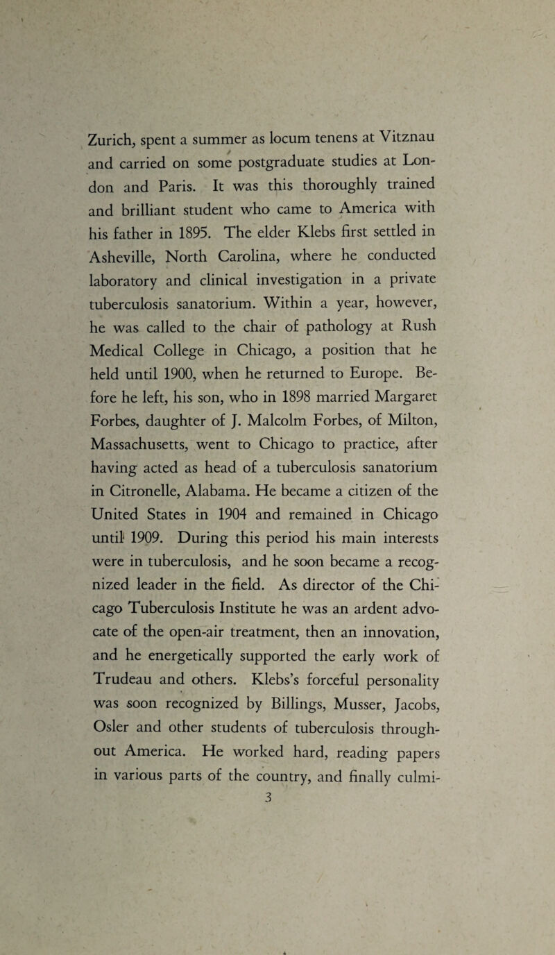 Zurich, spent a summer as locum tenens at Vitznau and carried on some postgraduate studies at Lon¬ don and Paris. It was this thoroughly trained and brilliant student who came to America with his father in 1895. The elder Klebs first settled in Asheville, North Carolina, where he conducted laboratory and clinical investigation in a private tuberculosis sanatorium. Within a year, however, he was called to the chair of pathology at Rush Medical College in Chicago, a position that he held until 1900, when he returned to Europe. Be¬ fore he left, his son, who in 1898 married Margaret Forbes, daughter of J. Malcolm Forbes, of Milton, Massachusetts, went to Chicago to practice, after having acted as head of a tuberculosis sanatorium in Citronelle, Alabama. He became a citizen of the United States in 1904 and remained in Chicago until 1909. During this period his main interests were in tuberculosis, and he soon became a recog¬ nized leader in the field. As director of the Chi¬ cago Tuberculosis Institute he was an ardent advo¬ cate of the open-air treatment, then an innovation, and he energetically supported the early work of Trudeau and others. Klebs’s forceful personality was soon recognized by Billings, Musser, Jacobs, Osier and other students of tuberculosis through¬ out America. He worked hard, reading papers in various parts of the country, and finally culmi- 3