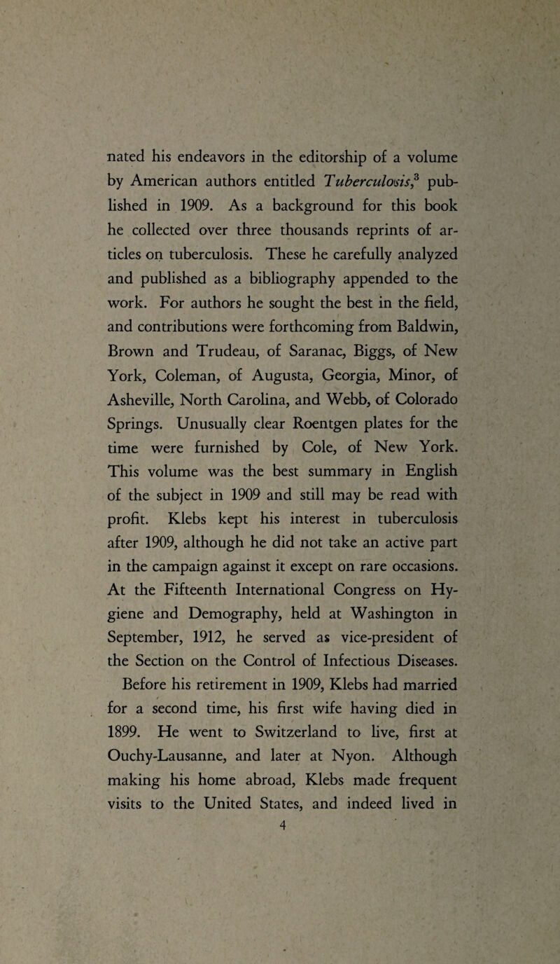 nated his endeavors in the editorship of a volume by American authors entitled Tuberculosis,3 pub¬ lished in 1909. As a background for this book he collected over three thousands reprints of ar¬ ticles on tuberculosis. These he carefully analyzed and published as a bibliography appended to the work. For authors he sought the best in the field, and contributions were forthcoming from Baldwin, Brown and Trudeau, of Saranac, Biggs, of New York, Coleman, of Augusta, Georgia, Minor, of Asheville, North Carolina, and Webb, of Colorado Springs. Unusually clear Roentgen plates for the time were furnished by Cole, of New York. This volume was the best summary in English of the subject in 1909 and still may be read with profit. Klebs kept his interest in tuberculosis after 1909, although he did not take an active part in the campaign against it except on rare occasions. At the Fifteenth International Congress on Hy¬ giene and Demography, held at Washington in September, 1912, he served as vice-president of the Section on the Control of Infectious Diseases. Before his retirement in 1909, Klebs had married t for a second time, his first wife having died in 1899. He went to Switzerland to live, first at Ouchy-Lausanne, and later at Nyon. Although making his home abroad, Klebs made frequent visits to the United States, and indeed lived in
