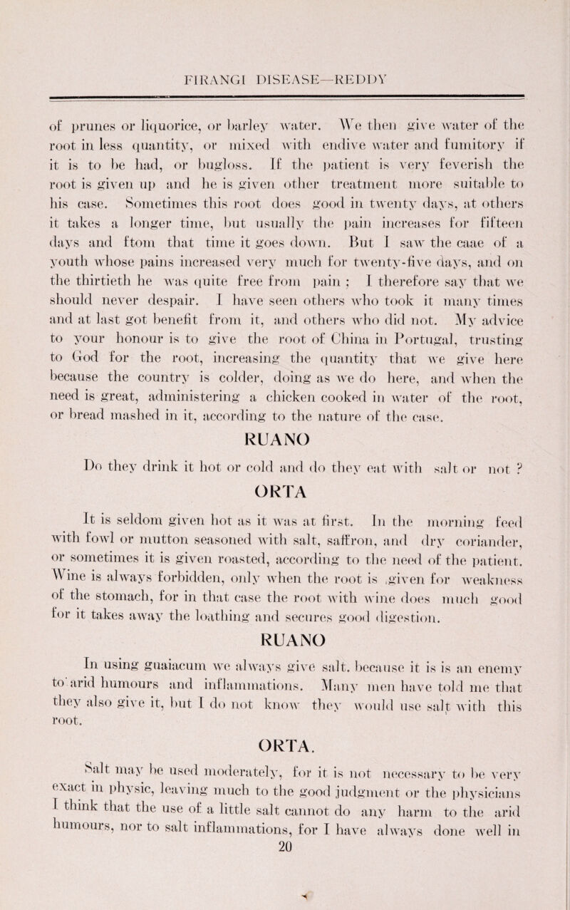 of prunes or liquorice, or barley water. We then give water of the root in less quantity, or mixed with endive water and fumitory if it is to he had, or bugloss. If the patient is very feverish the root is given up and he is given other treatment more suitable to his case. Sometimes this root does good in twenty days, at others it takes a longer time, hut usually the pain increases for fifteen days and ftom that time it goes down. But I saw the caae of a youth whose pains increased very much for twenty-five days, and on the thirtieth he was quite free from pain ; I therefore say that we should never despair. I have seen others who took it many times and at last got benefit from it, and others who did not. My advice to your honour is to give the root of China in Portugal, trusting to God for the root, increasing the quantity that we give here because the country is colder, doing as we do here, and when the need is great, administering a chicken cooked in water of the root, or bread mashed in it, according to the nature of the case. RUANO Do they drink it hot or cold and do they eat with salt or not ? ORTA It is seldom given hot as it was at first. In the morning feed with fowl or mutton seasoned with salt, saffron, and dry coriander, or sometimes it is given roasted, according to the need of the patient. Wine is always forbidden, only when the root is .given for weakness of the stomach, for in that case the root with wine does much good for it takes away the loathing and secures good digestion. RUANO In using guaiaeum we always give salt, because it is is an enemy to arid humours and inflammations. Many men have told me that they also give it, but I do not know they would use salt with this root. ORTA, Salt may be used moderately, for it is not necessary to be very exact in physic, leaving much to the good judgment or the physicians 1 think that the use of a little salt cannot do any harm to the arid humouis, nor to salt inflammations, for 1 have always done well in