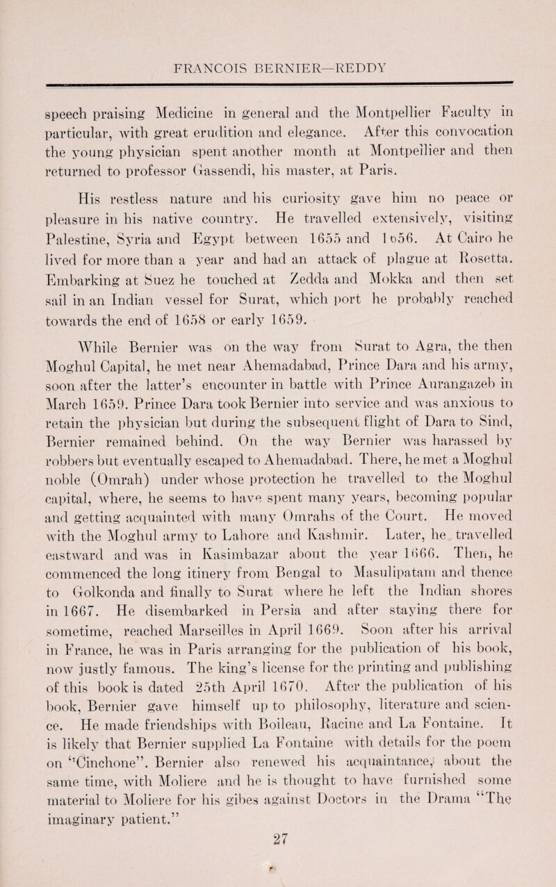 speech praising Medicine in general and the Montpellier Faculty in particular, with great erudition and elegance. After this convocation the young physician spent another month at Montpellier and then returned to professor Gassendi, his master, at Paris. His restless nature and his curiosity gave him no peace or pleasure in his native country. He travelled extensively, visiting Palestine, Syria and Egypt between 1655 and 1 o56. At Cairo he lived for more than a year and had an attack of plague at Rosetta. Embarking at Suez he touched at Zedda and Mokka and then set sail in an Indian vessel for Surat, which port he probably reached towards the end of 1658 or early 1659. While Bernier was on the way from Surat to Agra, the then Moghul Capital, he met near Ahemadabad, Prince Dara and his army, soon after the latter’s encounter in battle with Prince Aurangazeb in March 1659. Prince Dara took Bernier into service and was anxious to retain the physician but during the subsequent flight of Dara to Sind, Bernier remained behind. On the way Bernier was harassed by robbers but eventually escaped to Ahemadabad. There, he met a Moghul noble (Omrah) under whose protection he travelled to the Moghul capital, where, he seems to have spent many years, becoming popular and getting acquainted with many Omrahs of the Court. He moved with the Moghul army to Lahore and Kashmir. Later, he travelled eastward and was in Kasimbazar about the year 1666. Then, he commenced the long itinery from Bengal to Masulipatam and thence to Golkonda and finally to Surat where he left the Indian shores in 1667. He disembarked in Persia and after staying there for sometime, reached Marseilles in April 1669. Soon after his arrival in France, he was in Paris arranging for the publication of his book, now justly famous. The king’s license for the printing and publishing of this book is dated 25th April 1670. After the publication of his book, Bernier gave himself up to philosophy, literature and scien¬ ce. He made friendships with Boileau, Racine and La Fontaine. It is likely that Bernier supplied La Fontaine with details for the poem on ^Cinchone”. Bernier also renewed his acquaintance,* about the same time, with Moliere and he is thought to have furnished some material to Moliere for his gibes against Doctors in the Drama “The imaginary patient.”