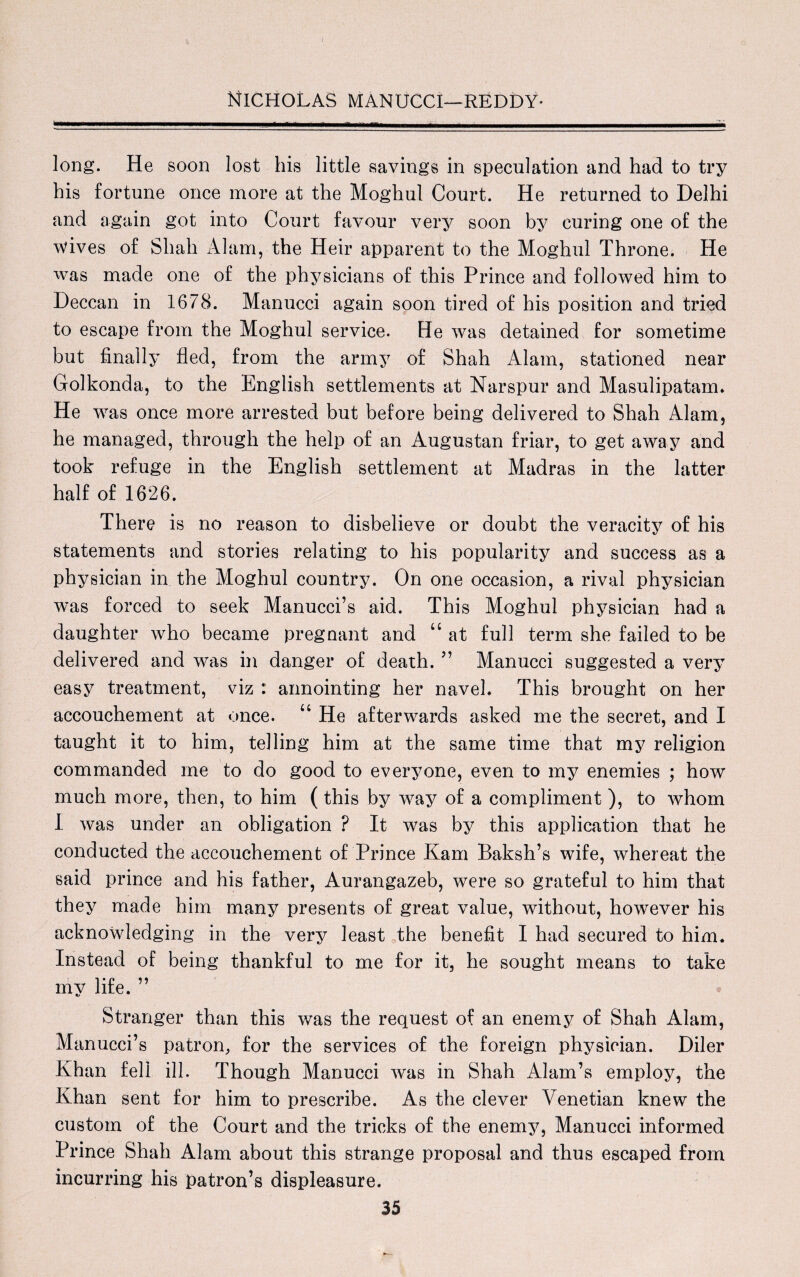 long. He soon lost his little savings in speculation and had to try his fortune once more at the Moghul Court. He returned to Delhi and again got into Court favour very soon by curing one of the \vives of Shah Alam, the Heir apparent to the Moghul Throne. He was made one of the physicians of this Prince and followed him to Deccan in 1678. Manucci again soon tired of his position and tried to escape from the Moghul service. He was detained for sometime but finally fled, from the army of Shah Alam, stationed near Golkonda, to the English settlements at Narspur and Masulipatarm He was once more arrested but before being delivered to Shah Alam, he managed, through the help of an Augustan friar, to get away and took refuge in the English settlement at Madras in the latter half of 1626. There is no reason to disbelieve or doubt the veracity of his statements and stories relating to his popularity and success as a physician in the Moghul country. On one occasion, a rival physician was forced to seek Manucci’s aid. This Moghul physician had a daughter who became pregnant and “ at full term she failed to be delivered and was in danger of death. ” Manucci suggested a very easy treatment, viz : annointing her navel. This brought on her accouchement at once. u He afterwards asked me the secret, and I taught it to him, telling him at the same time that my religion commanded me to do good to everyone, even to my enemies ; how much more, then, to him (this by way of a compliment ), to whom I was under an obligation ? It was by this application that he conducted the accouchement of Prince Kam Baksh’s wife, whereat the said prince and his father, Aurangazeb, were so grateful to him that they made him many presents of great value, without, however his acknowledging in the very least the benefit I had secured to him. Instead of being thankful to me for it, he sought means to take my life. ” Stranger than this was the request of an enemy of Shah Alam, Manucci’s patron, for the services of the foreign physician. Diler Khan fell ill. Though Manucci was in Shah Alam’s employ, the Khan sent for him to prescribe. As the clever Venetian knew the custom of the Court and the tricks of the enemy, Manucci informed Prince Shah Alam about this strange proposal and thus escaped from incurring his patron’s displeasure.