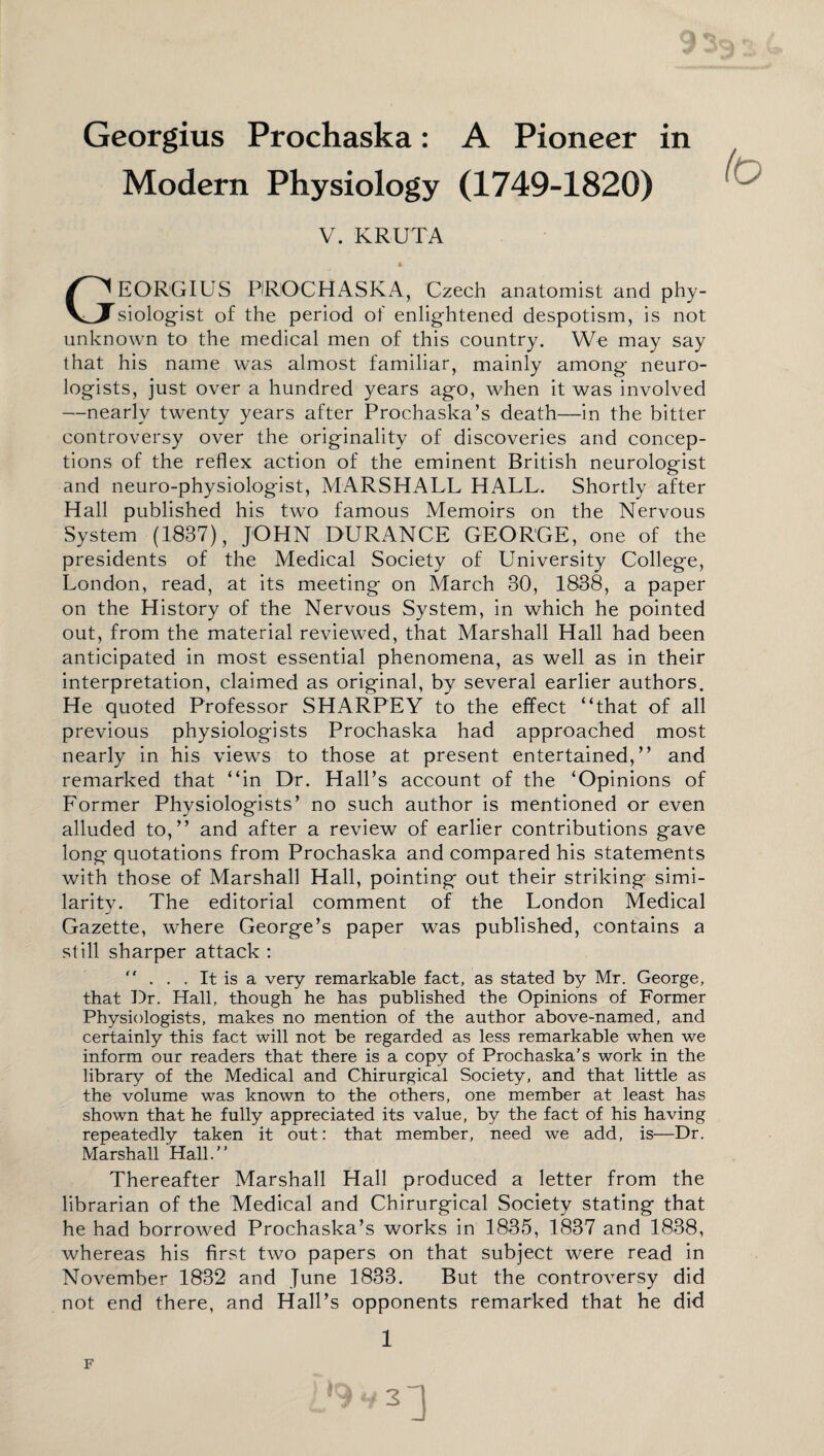 Georgius Prochaska: A Pioneer in Modern Physiology (1749-1820) V. KRUTA GEORGIUS PROCHASKA, Czech anatomist and phy¬ siologist of the period of enlightened despotism, is not unknown to the medical men of this country. We may say that his name was almost familiar, mainly among neuro¬ logists, just over a hundred years ago, when it was involved —nearly twenty years after Prochaska’s death—in the bitter controversy over the originality of discoveries and concep¬ tions of the reflex action of the eminent British neurologist and neuro-physiologist, MARSHALL HALL. Shortly after Hall published his two famous Memoirs on the Nervous System (1837), JOHN DURANCE GEORGE, one of the presidents of the Medical Society of University College, London, read, at its meeting on March 30, 1838, a paper on the History of the Nervous System, in which he pointed out, from the material reviewed, that Marshall Hall had been anticipated in most essential phenomena, as well as in their interpretation, claimed as original, by several earlier authors. He quoted Professor SHARPEY to the effect “that of all previous physiologists Prochaska had approached most nearly in his views to those at present entertained,” and remarked that “in Dr. Hall’s account of the ‘Opinions of Former Physiologists’ no such author is mentioned or even alluded to,” and after a review of earlier contributions gave long quotations from Prochaska and compared his statements with those of Marshall Hall, pointing out their striking simi¬ larity. The editorial comment of the London Medical Gazette, where George’s paper was published, contains a still sharper attack : ... It is a very remarkable fact, as stated by Mr. George, that Dr. Hall, though he has published the Opinions of Former Physiologists, makes no mention of the author above-named, and certainly this fact will not be regarded as less remarkable when we inform our readers that there is a copy of Prochaska’s work in the library of the Medical and Chirurgical Society, and that little as the volume was known to the others, one member at least has shown that he fully appreciated its value, by the fact of his having repeatedly taken it out: that member, need we add, is—Dr. Marshall Hall. Thereafter Marshall Hall produced a letter from the librarian of the Medical and Chirurgical Society stating that he had borrowed Prochaska’s works in 1835, 1837 and 1838, whereas his first two papers on that subject were read in November 1832 and June 1833. But the controversy did not end there, and Hall’s opponents remarked that he did 1 2d F