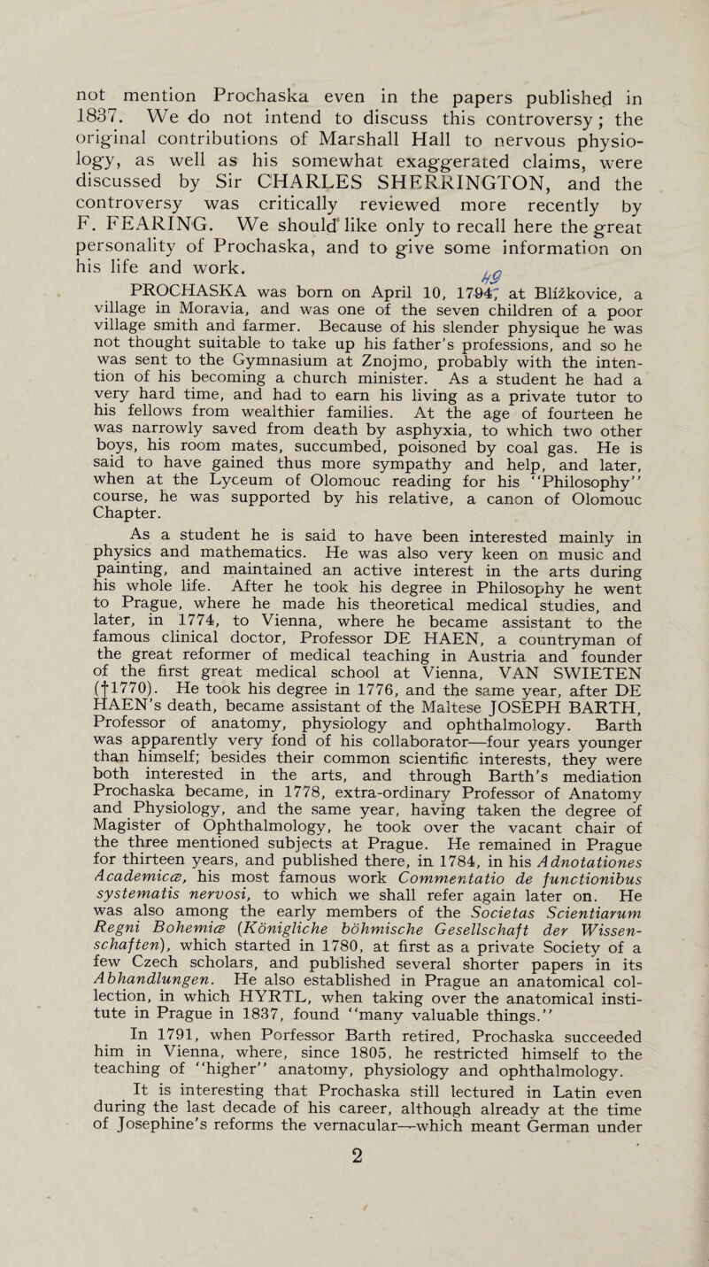 not mention Prochaska even in the papers published in 1837. We do not intend to discuss this controversy; the original contributions of Marshall Hall to nervous physio¬ logy, as well as his somewhat exaggerated claims, were discussed by Sir CHARLES SHERRINGTON, and the controversy was critically reviewed more recently by F. FEARING. We should'hke only to recall here the great personality of Prochaska, and to give some information on his life and work. PROCHASKA was born on April 10, 17#4; at Blfzkovice, a village in Moravia, and was one of the seven children of a poor village smith and farmer. Because of his slender physique he was not thought suitable to take up his father’s professions, and so he was sent to the Gymnasium at Znojmo, probably with the inten¬ tion of his becoming a church minister. As a student he had a very hard time, and had to earn his living as a private tutor to his fellows from wealthier families. At the age of fourteen he was narrowly saved from death by asphyxia, to which two other boys, his room mates, succumbed, poisoned by coal gas. He is said to have gained thus more sympathy and help, and later, when at the Lyceum of Olomouc reading for his “Philosophy” course, he was supported by his relative, a canon of Olomouc Chapter. As a student he is said to have been interested mainly in physics and mathematics. He was also very keen on music and painting, and maintained an active interest in the arts during his whole life. After he took his degree in Philosophy he went to Prague, where he made his theoretical medical studies, and later, in 1774, to Vienna, where he became assistant to the famous clinical doctor. Professor DE HAEN, a countryman of the great reformer of medical teaching in Austria and founder of the first great medical school at Vienna, VAN SWIETEN (fl770). He took his degree in 1776, and the same year, after DE HAEN’s death, became assistant of the Maltese JOSEPH BARTH, Professor of anatomy, physiology and ophthalmology. Barth was apparently very fond of his collaborator—four years younger than himself; besides their common scientific interests, they were both interested in the arts, and through Barth's mediation Prochaska became, in 1778, extra-ordinary Professor of Anatomy and Physiology, and the same year, having taken the degree of Magister of Ophthalmology, he took over the vacant chair of the three mentioned subjects at Prague. He remained in Prague for thirteen years, and published there, in 1784, in his Adnotationes Academical, his most famous work Commentatio de functionibus systematis nervosi, to which we shall refer again later on. He was also among the early members of the Societas Scientiarum Regni Bohemice (.Konigliche bohmische Gesellschaft der Wissen- schaften), which started in 1780, at first as a private Society of a few Czech scholars, and published several shorter papers in its Abhandlungen. He also established in Prague an anatomical col¬ lection, in which HYRTL, when taking over the anatomical insti¬ tute in Prague in 1837, found “many valuable things.” In 1791, when Porfessor Barth retired, Prochaska succeeded him in Vienna, where, since 1805, he restricted himself to the teaching of “higher” anatomy, physiology and ophthalmology. It is interesting that Prochaska still lectured in Latin even during the last decade of his career, although already at the time of Josephine's reforms the vernacular—which meant German under