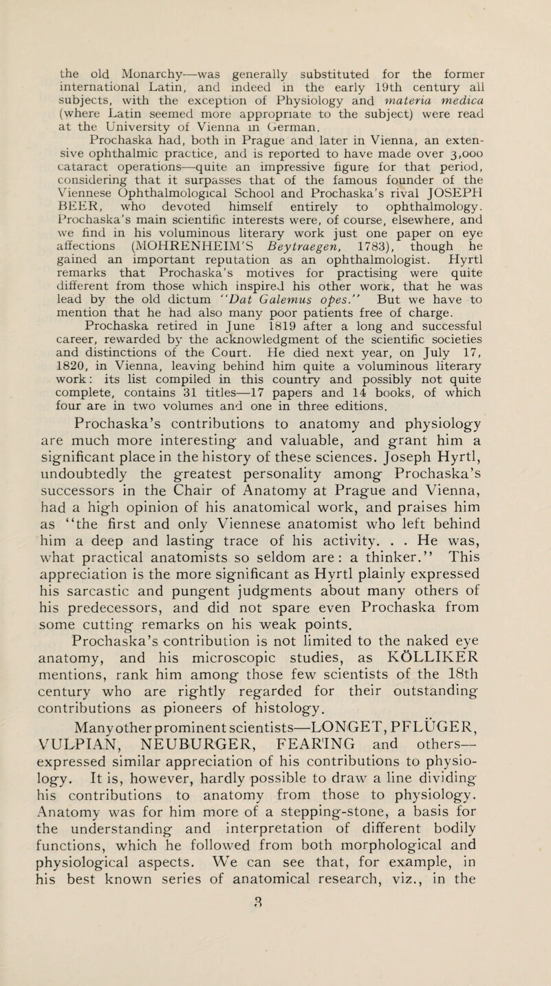 the old Monarchy—was generally substituted for the former international Latin, and indeed in the early 19th century all subjects, with the exception of Physiology and materia medica (where Latin seemed more appropriate to the subject) were read at the University of Vienna in German. Prochaska had, both in Prague and later in Vienna, an exten¬ sive ophthalmic practice, and is reported to have made over 3,000 cataract operations—quite an impressive figure for that period, considering that it surpasses that of the famous founder of the Viennese Ophthalmological School and Prochaska’s rival JOSEPH BEER, who devoted himself entirely to ophthalmology. Prochaska’s main scientific interests were, of course, elsewhere, and we find in his voluminous literary work just one paper on eye affections (MOHRENHEIM’S Beytraegen, 1783), though he gained an important reputation as an ophthalmologist. Hyrtl remarks that Prochaska’s motives for practising were quite different from those which inspired his other worit, that he was lead by the old dictum “Dat Galemus opes.” But we have to mention that he had also many poor patients free of charge. Prochaska retired in June 1819 after a long and successful career, rewarded by the acknowledgment of the scientific societies and distinctions of the Court. Pie died next year, on July 17, 1820, in Vienna, leaving behind him quite a voluminous literary work: its list compiled in this country and possibly not quite complete, contains 31 titles—17 papers and 14 books, of which four are in two volumes and one in three editions. Prochaska’s contributions to anatomy and physiology are much more interesting and valuable, and grant him a significant place in the history of these sciences. Joseph Hyrtl, undoubtedly the greatest personality among Prochaska’s successors in the Chair of Anatomy at Prague and Vienna, had a high opinion of his anatomical work, and praises him as “the first and only Viennese anatomist who left behind him a deep and lasting trace of his activity. . . He was, what practical anatomists so seldom are: a thinker.” This appreciation is the more significant as Hyrtl plainly expressed his sarcastic and pungent judgments about many others of his predecessors, and did not spare even Prochaska from some cutting remarks on his weak points. Prochaska’s contribution is not limited to the naked eye anatomy, and his microscopic studies, as KOLLIKER mentions, rank him among those few scientists of the 18th century who are rightly regarded for their outstanding contributions as pioneers of histology. Many other prominent scientists—LONGET, PFLUGER, VULPIAN, NEUBURGER, FEARING and others— expressed similar appreciation of his contributions to physio¬ logy. It is, however, hardly possible to draw a line dividing his contributions to anatomy from those to physiology. Anatomy was for him more of a stepping-stone, a basis for the understanding and interpretation of different bodily functions, which he followed from both morphological and physiological aspects. We can see that, for example, in his best known series of anatomical research, viz., in the