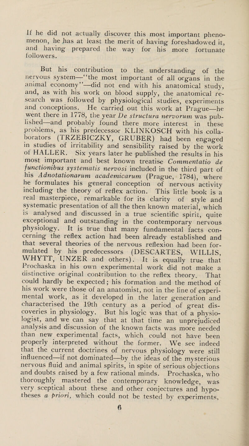 If he did not actually discover this most important pheno¬ menon, he has at least the merit of having- foreshadowed it, and having prepared the way for his more fortunate followers. But his contribution to the understanding of the nervous system—“the most important of all organs in the animal economy”—did not end with his anatomical study, and, as with his work on blood supply, the anatomical re¬ search was followed by physiological studies, experiments and conceptions. He carried out this work at Prague—he went there in 1778, the year De structura nervorum was pub¬ lished—and probably found there more interest in these problems, as his predecessor KLINKOSCH with his colla¬ borators (1RZEBICZKY, GRUBER) had been engaged in studies of irritability and sensibility raised by the work of HALLER. Six years later he published the results in his most important and best known treatise Commentatio de functionibus systematis nervosi included in the third part of his Adnotationaruni academicarum (Prague, 1784), where he formulates his general conception of nervous activity including the theory of reflex action. This little book is a real masterpiece, remarkable for its clarity of style and systematic presentation of all the then known material, which is analysed and discussed in a true scientific spirit, quite exceptional and outstanding in the contemporary nervous physiology. It is true that many fundamental facts con¬ cerning the reflex action had been already established and that several theories of the nervous reflexion had been for¬ mulated by his predecessors (DESCARTES, WILLIS, WHYTT, UNZER and others). It is equally true that Prochaska in his own experimental work did not make a distinctive original contribution to the reflex theory. That could hardly be expected; his formation and the method of his work were those of an anatomist, not in the line of experi¬ mental work, as it developed in the later generation and characterised the 19th century as a period of great dis¬ coveries in physiology. But his logic was that of a physio- logist,. and we can say that at that time an unprejudiced analysis and discussion of the known facts was more needed than new experimental facts, which could not have been properly interpreted without the former. We see indeed that the current doctrines of nervous physiology were still influenced—if not dominated—by the ideas of the mysterious nervous fluid and animal spirits, in spite of serious objections and doubts raised by a few rational minds. Prochaska, who thoroughly mastered the contemporary knowledge, was very sceptical about these and other conjectures and hvpo- t.heses a priori, which could not be tested by experiments,