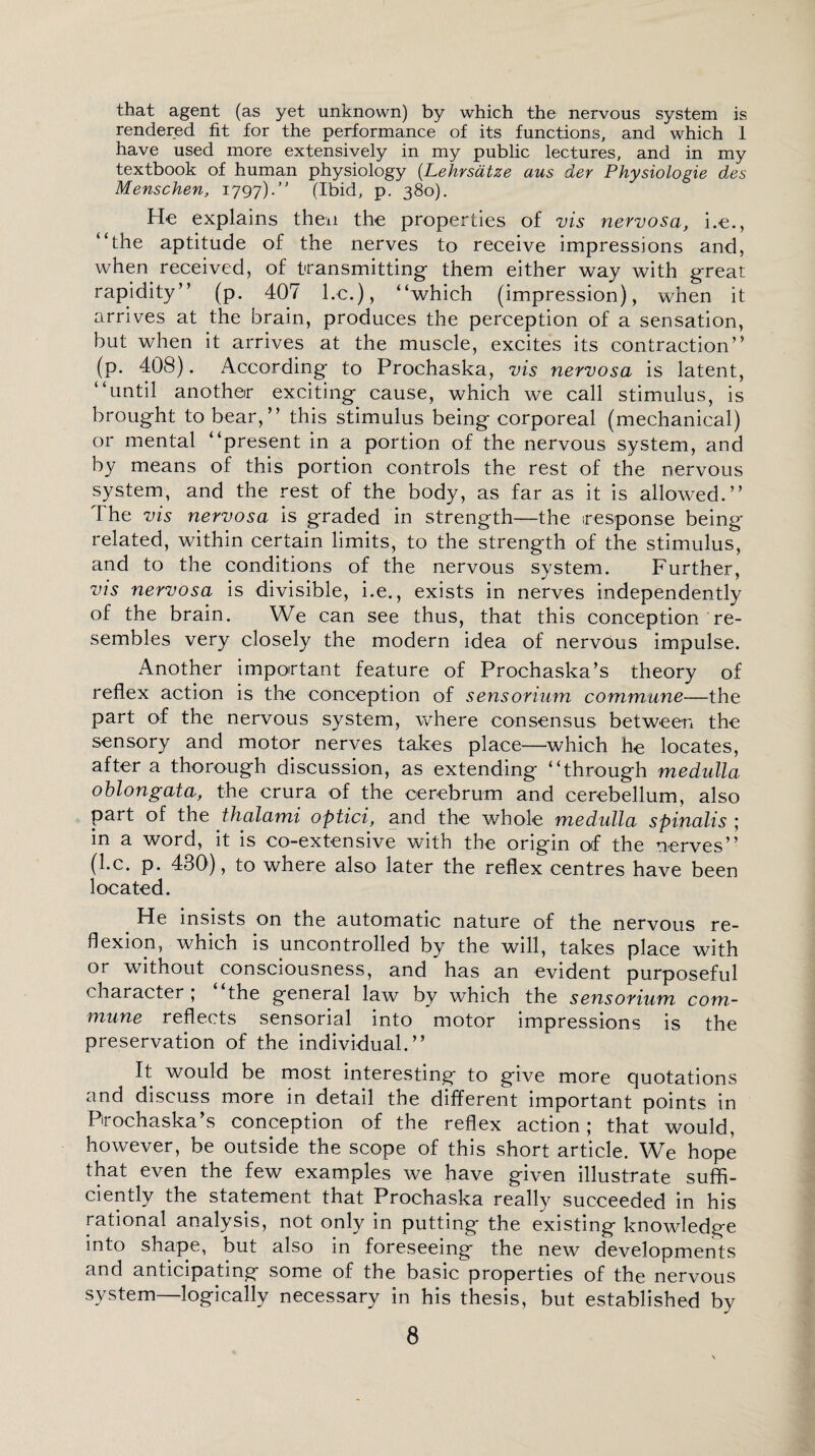 that agent (as yet unknown) by which the nervous system is rendered fit for the performance of its functions, and which I have used more extensively in my public lectures, and in my textbook of human physiology (.Lehrsdtze aus der Physiologie des Menschen, 1797). (Ibid, p. 380). He explains then the properties of vis nervosa, i.e., “the aptitude of the nerves to receive impressions and, when received, of transmitting them either way with great rapidity” (p. 407 l.c.), “which (impression), when it arrives at the brain, produces the perception of a sensation, but when it arrives at the muscle, excites its contraction” (p. 408). According to Prochaska, vis nervosa is latent, “until another exciting cause, which we call stimulus, is brought to bear,” this stimulus being corporeal (mechanical) or mental “present in a portion of the nervous system, and by means of this portion controls the rest of the nervous system, and the rest of the body, as far as it is allowed.” The vis nervosa is graded in strength—the (response being related, within certain limits, to the strength of the stimulus, and to the conditions of the nervous system. Further, vis nervosa is divisible, i.e., exists in nerves independently of the brain. We can see thus, that this conception re¬ sembles very closely the modern idea of nervous impulse. Another important feature of Prochaska’s theory of reflex action is the conception of sensorium commune—the part of the nervous system, where consensus between the sensory and motor nerves takes place—which he locates, after a thorough discussion, as extending “through medulla oblongata, the crura of the cerebrum and cerebellum, also part of the thalami optici, and the whole medulla spinalis ; in a word, it is co-extensive with the origin of the nerves” (l.c. p. 430), to where also later the reflex centres have been located. # He insists on the automatic nature of the nervous re¬ flexion, which is uncontrolled by the will, takes place with or without consciousness, and has an evident purposeful character; “the general law by which the sensorium com¬ mune reflects sensorial into motor impressions is the preservation of the individual.” It would be most interesting to give more quotations and discuss more in detail the different important points in Pirochaska’s conception of the reflex action; that would, however, be outside the scope of this short article. We hope that even the few examples we have given illustrate suffi¬ ciently the statement that Prochaska really succeeded in his rational analysis, not only in putting the existing knowledge into shape, but also in foreseeing the new developments and anticipating some of the basic properties of the nervous system—logically necessary in his thesis, but established by