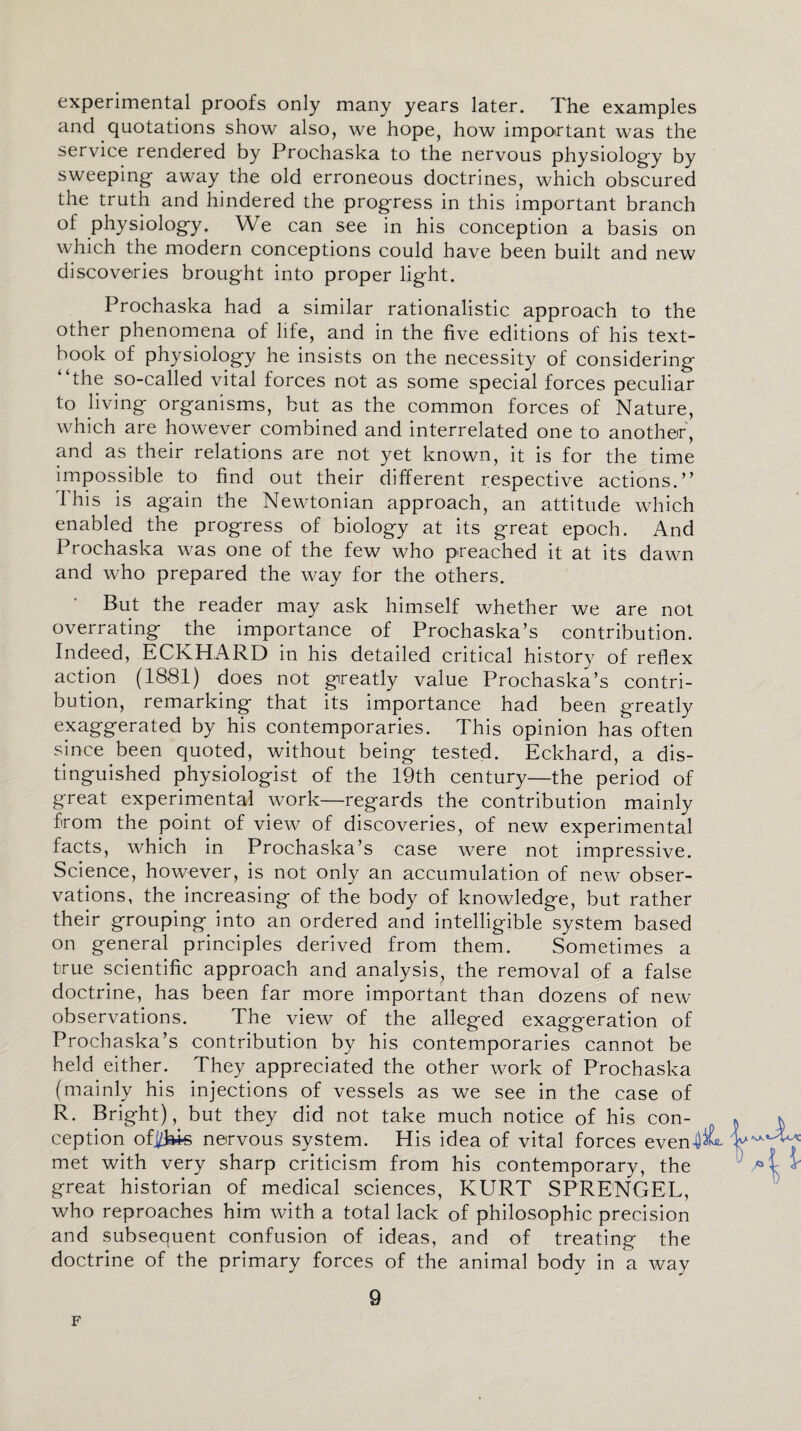 experimental proofs only many years later. The examples and quotations show also, we hope, how important was the service rendered by Prochaska to the nervous physiology by sweeping away the old erroneous doctrines, which obscured the truth and hindered the progress in this important branch of physiology. We can see in his conception a basis on which the modern conceptions could have been built and new discoveries brought into proper light. Prochaska had a similar rationalistic approach to the other phenomena of life, and in the five editions of his text¬ book of physiology he insists on the necessity of considering “the so-called vital forces not as some special forces peculiar to living organisms, but as the common forces of Nature, which are however combined and interrelated one to another, and as their relations are not yet known, it is for the time impossible to find out their different respective actions.” 1'his is again the Newtonian approach, an attitude which enabled the progress of biology at its great epoch. And Prochaska was one of the few who preached it at its dawn and who prepared the way for the others. But the reader may ask himself whether we are not overrating the importance of Prochaska’s contribution. Indeed, ECKHARD in his detailed critical history of reflex action (1881) does not greatly value Prochaska’s contri¬ bution, remarking that its importance had been greatly exaggerated by his contemporaries. This opinion has often since been quoted, without being tested. Eckhard, a dis¬ tinguished physiologist of the 19th century—the period of great experimental work—regards the contribution mainly from the point of view of discoveries, of new experimental facts, which in Prochaska’s case were not impressive. Science, however, is not only an accumulation of new obser¬ vations, the increasing of the body of knowledge, but rather their grouping into an ordered and intelligible system based on general principles derived from them. Sometimes a true scientific approach and analysis, the removal of a false doctrine, has been far more important than dozens of new observations. The view of the alleged exaggeration of Prochaska’s contribution by his contemporaries cannot be held either. They appreciated the other work of Prochaska (mainly his injections of vessels as we see in the case of R. Bright), but they did not take much notice of his con¬ ception ofi/ki-s nervous system. His idea of vital forces even met with very sharp criticism from his contemporary, the great historian of medical sciences, KURT SPRENGEL, who reproaches him with a total lack of philosophic precision and subsequent confusion of ideas, and of treating the doctrine of the primary forces of the animal body in a way