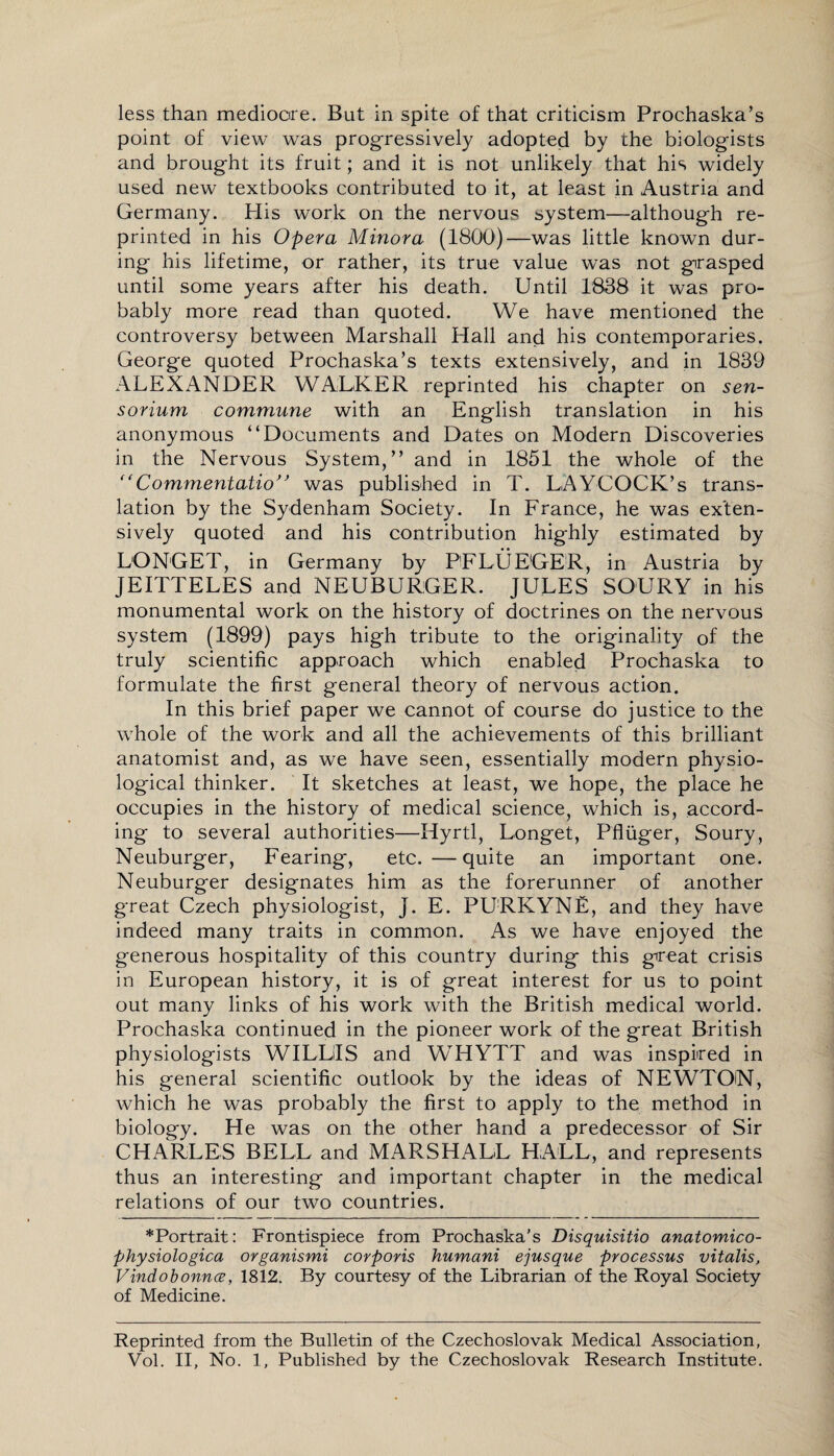 less than mediocre. But in spite of that criticism Prochaska’s point of view was progressively adopted by the biologists and brought its fruit; and it is not unlikely that his widely used new textbooks contributed to it, at least in Austria and Germany. His work on the nervous system—although re¬ printed in his Opera Minora (1800)—was little known dur¬ ing his lifetime, or rather, its true value was not grasped until some years after his death. Until 1838 it was pro¬ bably more read than quoted. We have mentioned the controversy between Marshall Hall and his contemporaries. George quoted Prochaska’s texts extensively, and in 1839 ALEXANDER WALKER reprinted his chapter on sen- sorium commune with an English translation in his anonymous “Documents and Dates on Modern Discoveries in the Nervous System,” and in 1851 the whole of the “Commentatio” was published in T. LAYCOCK’s trans¬ lation by the Sydenham Society. In France, he was exten¬ sively quoted and his contribution highly estimated by LONGET, in Germany by PFLUEGER, in Austria by JEITTELES and NEUBURGER. JULES SOURY in his monumental work on the history of doctrines on the nervous system (1899) pays high tribute to the originality of the truly scientific approach which enabled Prochaska to formulate the first general theory of nervous action. In this brief paper we cannot of course do justice to the whole of the work and all the achievements of this brilliant anatomist and, as we have seen, essentially modern physio¬ logical thinker. It sketches at least, we hope, the place he occupies in the history of medical science, which is, accord¬ ing to several authorities—Hyrtl, Longet, Pfliiger, Soury, Neuburger, Fearing, etc. —quite an important one. Neuburger designates him as the forerunner of another great Czech physiologist, J. E. PURKYNE, and they have indeed many traits in common. As we have enjoyed the generous hospitality of this country during this great crisis in European history, it is of great interest for us to point out many links of his work with the British medical world. Prochaska continued in the pioneer work of the great British physiologists WILLIS and WHYTT and was inspired in his general scientific outlook by the ideas of NEWTON, which he was probably the first to apply to the method in biology. He was on the other hand a predecessor of Sir CHARLES BELL and MARSHALL HALL, and represents thus an interesting and important chapter in the medical relations of our two countries. *Portrait: Frontispiece from Prochaska's Disquisitio anatomico- physiologica organismi corporis humani ejusque processus vitalis, Vindobonnce, 1812. By courtesy of the Librarian of the Royal Society of Medicine. Reprinted from the Bulletin of the Czechoslovak Medical Association, Vol. II, No. 1, Published by the Czechoslovak Research Institute.