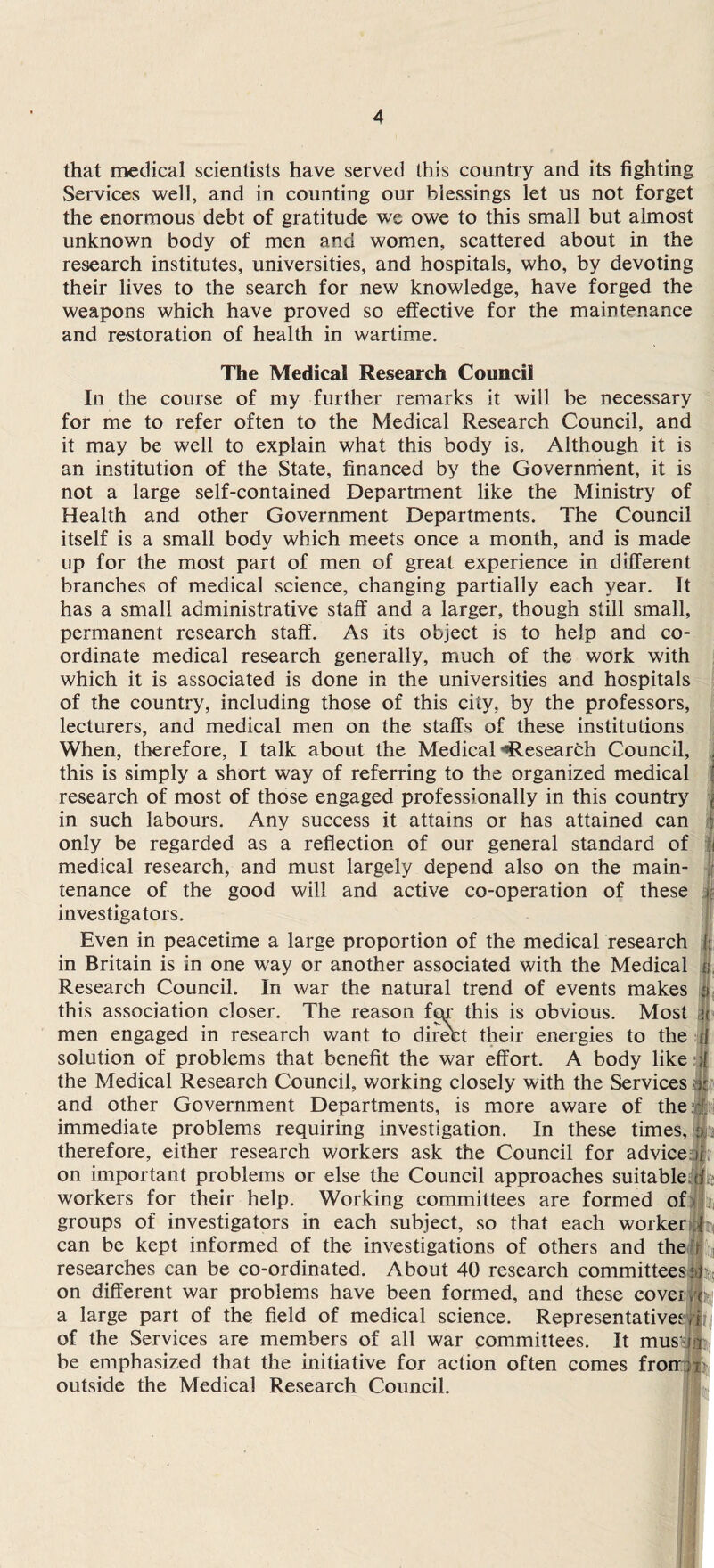 that medical scientists have served this country and its fighting Services well, and in counting our blessings let us not forget the enormous debt of gratitude we owe to this small but almost unknown body of men and women, scattered about in the research institutes, universities, and hospitals, who, by devoting their lives to the search for new knowledge, have forged the weapons which have proved so effective for the maintenance and restoration of health in wartime. The Medical Research Council In the course of my further remarks it will be necessary for me to refer often to the Medical Research Council, and it may be well to explain what this body is. Although it is an institution of the State, financed by the Government, it is not a large self-contained Department like the Ministry of Health and other Government Departments. The Council itself is a small body which meets once a month, and is made up for the most part of men of great experience in different branches of medical science, changing partially each year. It has a small administrative staff and a larger, though still small, permanent research staff. As its object is to help and co¬ ordinate medical research generally, much of the work with which it is associated is done in the universities and hospitals of the country, including those of this city, by the professors, lecturers, and medical men on the staffs of these institutions When, therefore, I talk about the Medical ’’Research Council, this is simply a short way of referring to the organized medical research of most of those engaged professionally in this country < in such labours. Any success it attains or has attained can only be regarded as a reflection of our general standard of 11 medical research, and must largely depend also on the main- jl tenance of the good will and active co-operation of these u investigators. Even in peacetime a large proportion of the medical research | in Britain is in one way or another associated with the Medical f; Research Council. In war the natural trend of events makes | this association closer. The reason fpr this is obvious. Most men engaged in research want to direbt their energies to the solution of problems that benefit the war effort. A body like ; the Medical Research Council, working closely with the Services and other Government Departments, is more aware of the immediate problems requiring investigation. In these times, a. therefore, either research workers ask the Council for advice ii on important problems or else the Council approaches suitable, ofi workers for their help. Working committees are formed of groups of investigators in each subject, so that each worker T can be kept informed of the investigations of others and the s researches can be co-ordinated. About 40 research committees;45; on different war problems have been formed, and these cover ft a large part of the field of medical science. Representatives j|?t! of the Services are members of all war committees. It mus ia be emphasized that the initiative for action often comes fron ;r outside the Medical Research Council.