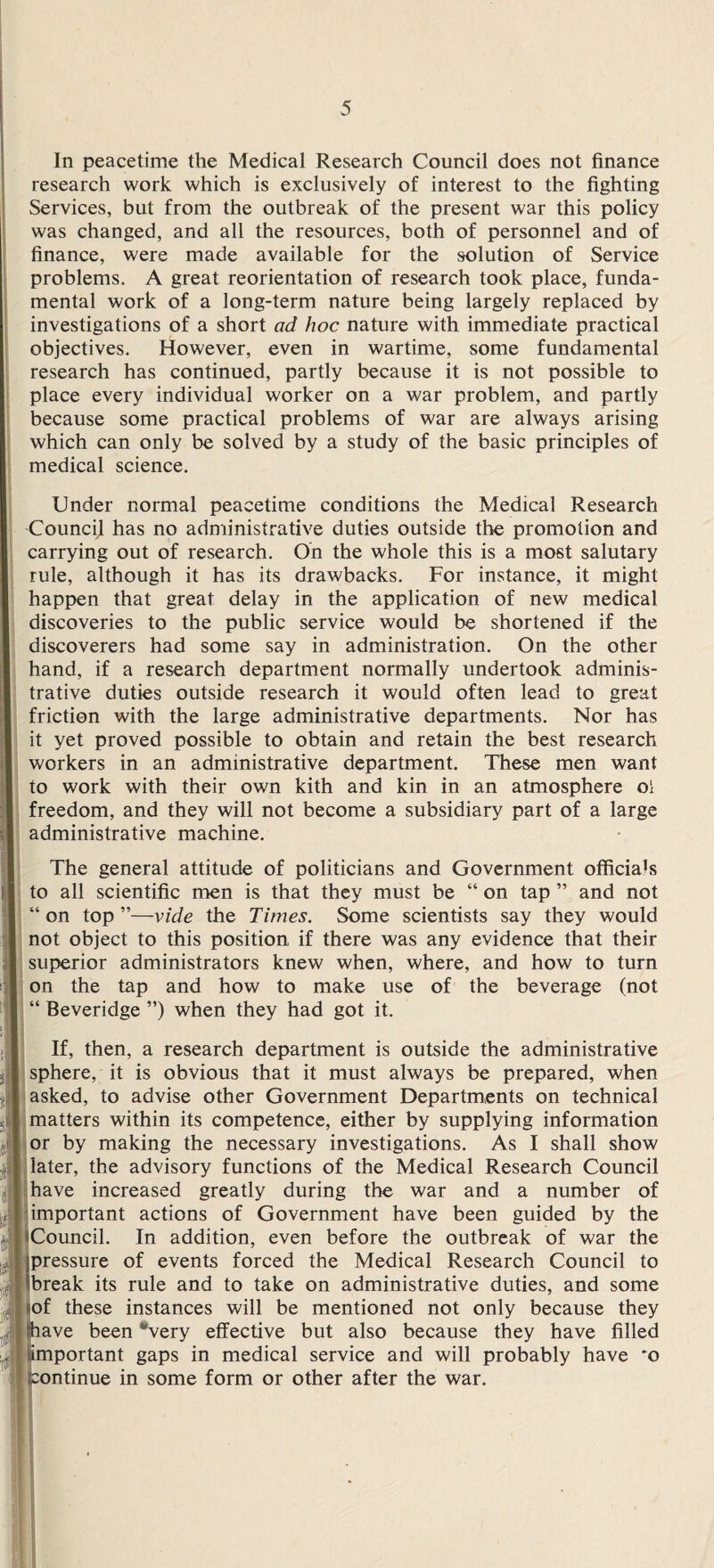 In peacetime the Medical Research Council does not finance research work which is exclusively of interest to the fighting Services, but from the outbreak of the present war this policy was changed, and all the resources, both of personnel and of finance, were made available for the solution of Service problems. A great reorientation of research took place, funda¬ mental work of a long-term nature being largely replaced by investigations of a short ad hoc nature with immediate practical objectives. However, even in wartime, some fundamental research has continued, partly because it is not possible to place every individual worker on a war problem, and partly because some practical problems of war are always arising which can only be solved by a study of the basic principles of medical science. Under normal peacetime conditions the Medical Research Council has no administrative duties outside the promotion and carrying out of research. On the whole this is a most salutary rule, although it has its drawbacks. For instance, it might happen that great delay in the application of new medical discoveries to the public service would be shortened if the discoverers had some say in administration. On the other hand, if a research department normally undertook adminis¬ trative duties outside research it would often lead to great friction with the large administrative departments. Nor has it yet proved possible to obtain and retain the best research workers in an administrative department. These men want to work with their own kith and kin in an atmosphere o\ freedom, and they will not become a subsidiary part of a large administrative machine. The general attitude of politicians and Government officials to all scientific men is that they must be “ on tap ” and not “on top”—vide the Times. Some scientists say they would not object to this position if there was any evidence that their superior administrators knew when, where, and how to turn on the tap and how to make use of the beverage (not “ Beveridge ”) when they had got it. If, then, a research department is outside the administrative sphere, it is obvious that it must always be prepared, when asked, to advise other Government Departments on technical matters within its competence, either by supplying information or by making the necessary investigations. As I shall show later, the advisory functions of the Medical Research Council have increased greatly during the war and a number of important actions of Government have been guided by the Council. In addition, even before the outbreak of war the pressure of events forced the Medical Research Council to break its rule and to take on administrative duties, and some of these instances will be mentioned not only because they lave been *very effective but also because they have filled portant gaps in medical service and will probably have *o continue in some form or other after the war.