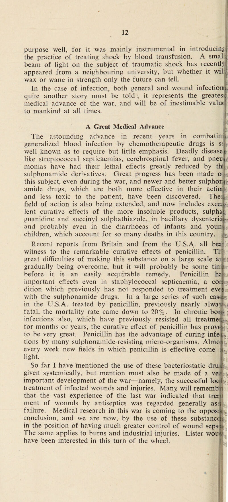 purpose well, for it was mainly instrumental in introducing the practice of treating shock by blood transfusion. A smal . beam of light on the subject of traumatic shock has recenth:j| appeared from a neighbouring university, but whether it wil 1 wax or wane in strength only the future can tell. ! In the case of infection, both general and wound infection). quite another story must be told ; it represents the greates; medical advance of the war, and will be of inestimable value to mankind at all times. The A Great Medical Advance astounding advance in recent years in combatin p '•! A generalized blood infection by chemotherapeutic drugs is s well known as to require but little emphasis. Deadly disease like streptococcal septicaemias, cerebrospinal fever, and pner monias have had their lethal effects greatly reduced by thi sulphonamide derivatives. Great progress has been made oc this subject, even during the war, and newer and better sulphor amide drugs, which are both more effective in their actio: y and less toxic to the patient, have been discovered. The field of action is also being extended, and now includes excel, lent curative effects of the more insoluble products, sulpha L guanidine and succinyl sulphathiazole, in bacillary dysenteriei and probably even in the diarrhoeas of infants and youn children, which account for so many deaths in this country. Recent reports from Britain and from the U.S.A. all be witness to the remarkable curative effects of penicillin. Tf great difficulties of making this substance on a large scale ais gradually being overcome, but it will probably be some ti before it is an easily acquirable remedy. Penicillin ha important effects even in staphylococcal septicaemia, a cor$gi dition which previously has not responded to treatment eve with the sulphonamide drugs. In a large series of such cas< in the U.S.A. treated by penicillin, previously nearly alwa; fatal, the mortality rate came down to 20%. In chronic bor infections also, which have previously resisted all treatme; for months or years, the curative effect of penicillin has prove to be very great. Penicillin has the advantage of curing infe, tions by many sulphonamide-resisting micro-organisms. A1 melt every week new fields in which penicillin is effective come ) light. So far I have mentioned the use of these bacteriostatic druid given systemically, but mention must also be made of a ve' important development of the war—namely, the successful loc J treatment of infected wounds and injuries. Many will rememb i that the vast experience of the last war indicated that trerji ment of wounds by antiseptics was regarded generally as failure. Medical research in this war is coming to the oppos conclusion, and we are now, by the use of these substance! in the position of having much greater control of wound seps t The same applies to burns and industrial injuries. Lister wou have been interested in this turn of the wheel.