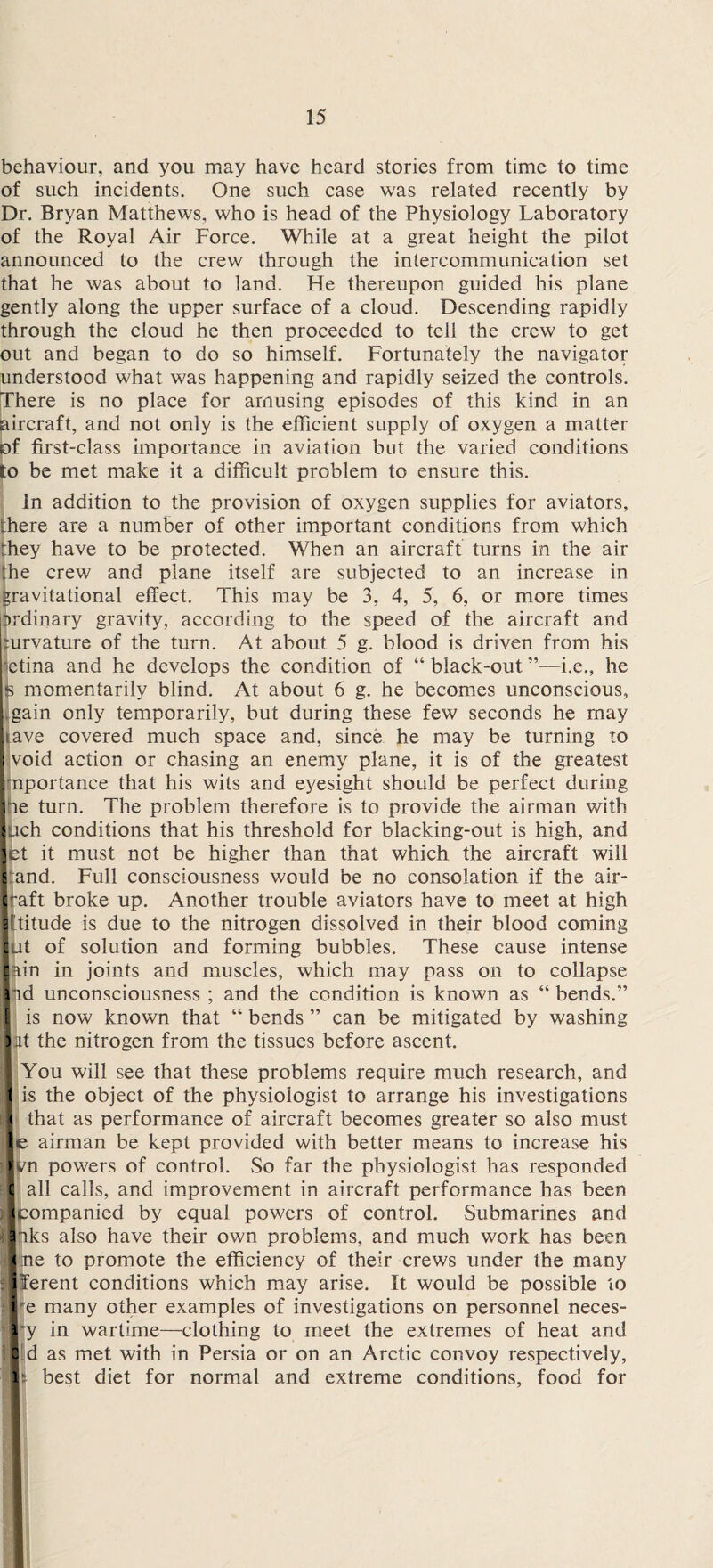 behaviour, and you may have heard stories from time to time of such incidents. One such case was related recently by Dr. Bryan Matthews, who is head of the Physiology Laboratory of the Royal Air Force. While at a great height the pilot announced to the crew through the intercommunication set that he was about to land. He thereupon guided his plane gently along the upper surface of a cloud. Descending rapidly through the cloud he then proceeded to tell the crew to get out and began to do so himself. Fortunately the navigator understood what was happening and rapidly seized the controls. There is no place for amusing episodes of this kind in an aircraft, and not only is the efficient supply of oxygen a matter of first-class importance in aviation but the varied conditions to be met make it a difficult problem to ensure this. In addition to the provision of oxygen supplies for aviators, there are a number of other important conditions from which they have to be protected. When an aircraft turns in the air the crew and plane itself are subjected to an increase in gravitational effect. This may be 3, 4, 5, 6, or more times prdinary gravity, according to the speed of the aircraft and jcurvature of the turn. At about 5 g. blood is driven from his retina and he develops the condition of “ black-out ”—i.e., he s momentarily blind. At about 6 g. he becomes unconscious, gain only temporarily, but during these few seconds he may tave covered much space and, since he may be turning to I void action or chasing an enemy plane, it is of the greatest Importance that his wits and eyesight should be perfect during lie turn. The problem therefore is to provide the airman with Inch conditions that his threshold for blacking-out is high, and |et it must not be higher than that which the aircraft will l and. Full consciousness would be no consolation if the air- |raft broke up. Another trouble aviators have to meet at high Ittitude is due to the nitrogen dissolved in their blood coming Jut of solution and forming bubbles. These cause intense lain in joints and muscles, which may pass on to collapse lid unconsciousness ; and the condition is known as “ bends.” 1 is now known that “ bends ” can be mitigated by washing I at the nitrogen from the tissues before ascent. I You will see that these problems require much research, and 1 is the object of the physiologist to arrange his investigations r| that as performance of aircraft becomes greater so also must |e airman be kept provided with better means to increase his > /n powers of control. So far the physiologist has responded 'I all calls, and improvement in aircraft performance has been )|companied by equal powers of control. Submarines and iliks also have their own problems, and much work has been li ne to promote the efficiency of their crews under the many :|ferent conditions which may arise. It would be possible to ‘■e many other examples of investigations on personnel neces- '■‘y in wartime—clothing to meet the extremes of heat and lid as met with in Persia or on an Arctic convoy respectively, Is. best diet for normal and extreme conditions, food for