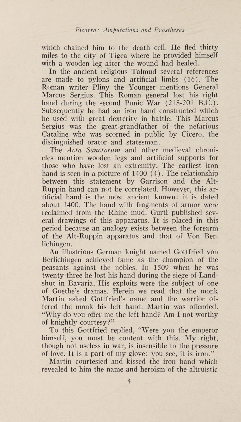 which chained him to the death cell. He fled thirty miles to the city of Tigea where he provided himself with a wooden leg after the wound had healed. In the ancient religious Talmud several references are made to pylons and artificial lim.bs (16). The Roman writer Pliny the Younger mentions General Marcus Sergius. This Roman general lost his right hand during the second Punic War (218-201 B.C.). Subsequently he had an iron hand constructed which he used with great dexterity in battle. This Marcus Sergius was the great-grandfather of the nefarious Cataline who was scorned in public by Cicero, the distinguished orator and statesman. The Acta Sanctorum and other medieval chroni¬ cles mention wooden legs and artificial supports for those who have lost an extremity. The earliest iron hand is seen in a picture of 1400 (4). The relationship between this statement by Garrison and the Alt- Ruppin hand can not be correlated. However, this ar¬ tificial hand is the most ancient known: it is dated about 1400. The hand with fragments of armor were reclaimed from the Rhine mud. Gurtl published sev¬ eral drawings of this apparatus. It is placed in this period because an analogy exists between the forearm of the Alt-Ruppin apparatus and that of Von Ber- lichingen. An illustrious German knight named Gottfried von Berlichingen achieved fame as the champion of the peasants against the nobles. In 1509 when he was twenty-three he lost his hand during the siege of Land- shut in Bavaria. His exploits were the subject of one of Goethe’s dramas. Herein we read that the monk Martin asked Gottfried’s name and the warrior of¬ fered the monk his left hand. Martin was offended. “Why do you offer me the left hand? Am I not worthy of knightly courtesy?” To this Gottfried replied, “Were you the emperor himself, you must be content with this. My right, though not useless in war, is insensible to the pressure of love. It is a part of my glove; you see, it is iron.” Martin courtesied and kissed the iron hand which revealed to him the name and heroism of the altruistic