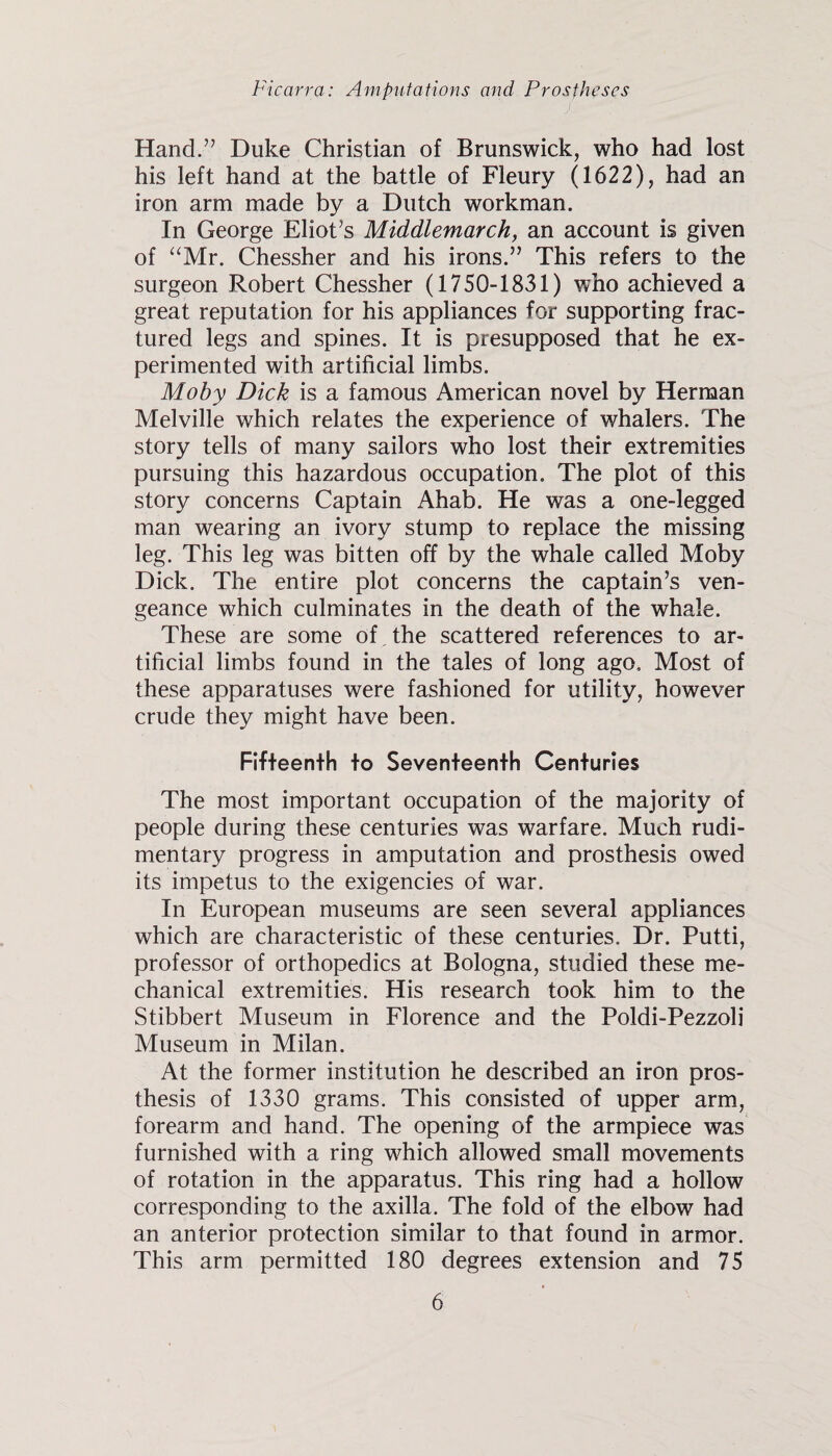 Hand.” Duke Christian of Brunswick, who had lost his left hand at the battle of Fleury (1622), had an iron arm made by a Dutch workman. In George Eliot’s Middlemarch, an account is given of “Mr. Chessher and his irons.” This refers to the surgeon Robert Chessher (1750-1831) who achieved a great reputation for his appliances for supporting frac¬ tured legs and spines. It is presupposed that he ex¬ perimented with artificial limbs. Moby Dick is a famous American novel by Herman Melville which relates the experience of whalers. The story tells of many sailors who lost their extremities pursuing this hazardous occupation. The plot of this story concerns Captain Ahab. He was a one-legged man wearing an ivory stump to replace the missing leg. This leg was bitten off by the whale called Moby Dick. The entire plot concerns the captain’s ven¬ geance which culminates in the death of the whale. These are some of, the scattered references to ar¬ tificial limbs found in the tales of long ago. Most of these apparatuses were fashioned for utility, however crude they might have been. Fifteenth to Seventeenth Centuries The most important occupation of the majority of people during these centuries was warfare. Much rudi¬ mentary progress in amputation and prosthesis owed its impetus to the exigencies of war. In European museums are seen several appliances which are characteristic of these centuries. Dr. Putti, professor of orthopedics at Bologna, studied these me¬ chanical extremities. His research took him to the Stibbert Museum in Florence and the Poldi-Pezzoli Museum in Milan. At the former institution he described an iron pros¬ thesis of 1330 grams. This consisted of upper arm, forearm and hand. The opening of the armpiece was furnished with a ring which allowed small movements of rotation in the apparatus. This ring had a hollow corresponding to the axilla. The fold of the elbow had an anterior protection similar to that found in armor. This arm permitted 180 degrees extension and 75