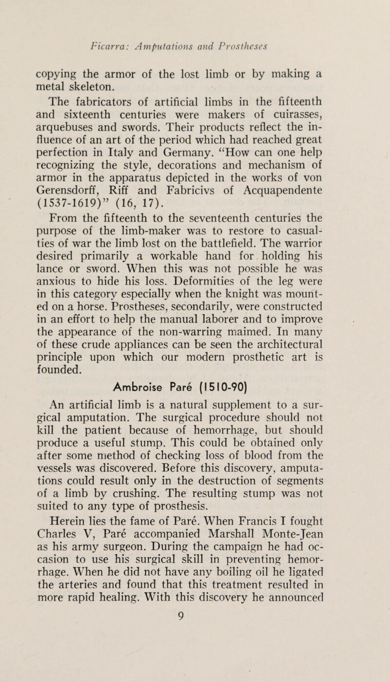 copying the armor of the lost limb or by making a metal skeleton. The fabricators of artificial limbs in the fifteenth and sixteenth centuries were makers of cuirasses, arquebuses and swords. Their products reflect the in¬ fluence of an art of the period which had reached great perfection in Italy and Germany. “How can one help recognizing the style, decorations and mechanism of armor in the apparatus depicted in the works of von Gerensdorff, Riff and Fabricivs of Acquapendente (1537-1619)” (16, 17). From the fifteenth to the seventeenth centuries the purpose of the limb-maker was to restore to casual¬ ties of war the limb lost on the battlefield. The warrior desired primarily a workable hand for holding his lance or sword. When this was not possible he was anxious to hide his loss. Deformities of the leg were in this category especially when the knight was mount¬ ed on a horse. Prostheses, secondarily, were constructed in an effort to help the manual laborer and to improve the appearance of the non-warring maimed. In many of these crude appliances can be seen the architectural principle upon which our modern prosthetic art is founded. Ambroise Pare (1510-90) An artificial limb is a natural supplement to a sur¬ gical amputation. The surgical procedure should not kill the patient because of hemorrhage, but should produce a useful stump. This could be obtained only after some method of checking loss of blood from the vessels was discovered. Before this discovery, amputa¬ tions could result only in the destruction of segments of a limb by crushing. The resulting stump was not suited to any type of prosthesis. Herein lies the fame of Pare. When Francis I fought Charles V, Pare accompanied Marshall Monte-Jean as his army surgeon. During the campaign he had oc¬ casion to use his surgical skill in preventing hemor¬ rhage. When he did not have any boiling oil he ligated the arteries and found that this treatment resulted in more rapid healing. With this discovery he announced