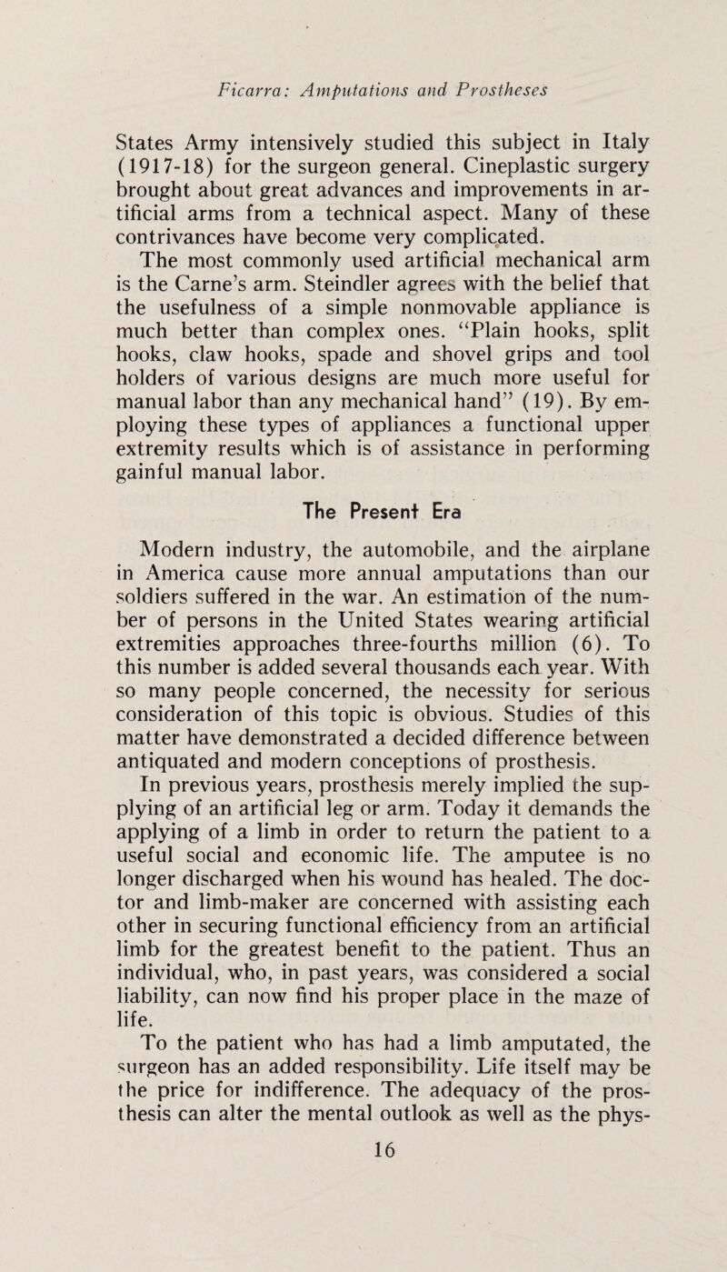 States Army intensively studied this subject in Italy (1917-18) for the surgeon general. Cineplastic surgery brought about great advances and improvements in ar¬ tificial arms from a technical aspect. Many of these contrivances have become very complicated. The most commonly used artificial mechanical arm is the Game’s arm. Steindler agrees with the belief that the usefulness of a simple nonmovable appliance is much better than complex ones. ‘Tlain hooks, split hooks, claw hooks, spade and shovel grips and tool holders of various designs are much more useful for manual labor than any mechanical hand” (19). By em¬ ploying these types of appliances a functional upper extremity results which is of assistance in performing gainful manual labor. The Present Era Modern industry, the automobile, and the airplane in America cause more annual amputations than our soldiers suffered in the war. An estimation of the num¬ ber of persons in the United States wearing artificial extremities approaches three-fourths million (6). To this number is added several thousands each year. With so many people concerned, the necessity for serious consideration of this topic is obvious. Studies of this matter have demonstrated a decided difference between antiquated and modern conceptions of prosthesis. In previous years, prosthesis merely implied the sup¬ plying of an artificial leg or arm. Today it demands the applying of a limb in order to return the patient to a useful social and economic life. The amputee is no longer discharged when his wound has healed. The doc¬ tor and limb-maker are concerned with assisting each other in securing functional efficiency from an artificial limb for the greatest benefit to the patient. Thus an individual, who, in past years, was considered a social liability, can now find his proper place in the maze of life. To the patient who has had a limb amputated, the surgeon has an added responsibility. Life itself may be the price for indifference. The adequacy of the pros¬ thesis can alter the mental outlook as well as the phys-