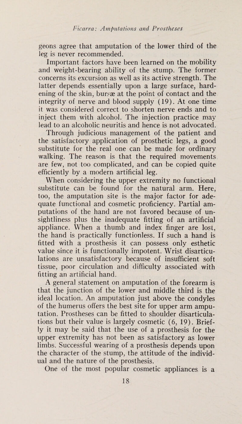 geons agree that amputation of the lower third of the leg is never recommended. Important factors have been learned on the mobility and weight-bearing ability of the stump. The former concerns its excursion as well as its active strength. The latter depends essentially upon a large surface, hard¬ ening of the skin, bursae at the point of contact and the integrity of nerve and blood supply (19). At one time it was considered correct to shorten nerve ends and to inject them with alcohol. The injection practice may lead to an alcoholic neuritis and hence is not advocated. Through judicious management of the patient and the satisfactory application of prosthetic legs, a good substitute for the real one can be made for ordinary walking. The reason is that the required movements are few, not too complicated, and can be copied quite efficiently by a modern artificial leg. When considering the upper extremity no functional substitute can be found for the natural arm. Here, too, the amputation site is the major factor for ade¬ quate functional and cosmetic proficiency. Partial am¬ putations of the hand are not favored because of un¬ sightliness plus the inadequate fitting of an artificial appliance. When a thumb and index finger are lost, the hand is practically functionless. If such a hand is fitted with a prosthesis it can possess only esthetic value since it is functionally impotent. Wrist disarticu¬ lations are unsatisfactory because of insufficient soft tissue, poor circulation and difficulty associated with fitting an artificial hand. A general statement on amputation of the forearm is that the junction of the lower and middle third is the ideal location. An amputation just above the condyles of the humerus offers the best site for upper arm ampu¬ tation. Prostheses can be fitted to shoulder disarticula¬ tions but their value is largely cosmetic (6, 19). Brief¬ ly it may be said that the use of a prosthesis for the upper extremity has not been as satisfactory as lower limbs. Successful wearing of a prosthesis depends upon the character of the stump, the attitude of the individ¬ ual and the nature of the prosthesis. One of the most popular cosmetic appliances is a