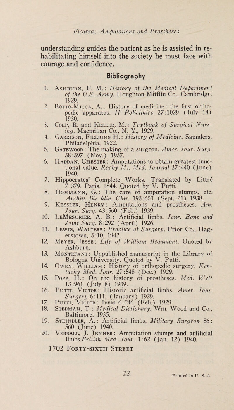 understanding guides the patient as he is assisted in re¬ habilitating himself into the society he must face with courage and confidence. Bibliography 1. Ashburn, P. M,: History of the Medical Department of the US. Army. Houghton Mifflin Co., Cambridge. 1929. 2. Botto-Micca, a. : History of medicine; the first ortho¬ pedic apparatus. II Policlinico 37:1029 (July 14) 1930. 3. CoLP, R. and Keller, M, : Textbook of Surgical Nurs¬ ing. Macmillan Co., N. Y., 1929. 4. Garrison, Fielding H. : History of Medicine. Saunders, Philadelphia, 1922. 5. Gatewood: The making of a surgeon. Amer. Jour. Siirg. 38:397 (Nov.) 1937. 6. Haddan, Chester : Amputations to obtain greatest func¬ tional value. Rocky Mt. Med. Journal 37 :440 (June) 1940. 7. Hippocrates’ Complete Works. Translated by Littre 7:379, Paris, 1844. Quoted by V. Putti. 8. Hohmann, G. : The care of amputation stumps, etc. Archiv. fiir klin. Chir. 193:651 (Sept. 21) 1938. 9. Kessler, Henry: Amputations and prostheses. Am. Jour. Surg. 43:560 (Feb.) 1939. 10. LeMesurier, a. B. : Artificial limbs. Jour. Bone and Joint Surg. 8:292 (April) 1926. 11. Lewis, Walters: Practice of Surgery. Prior Co., Hag¬ erstown, 3:10, 1942. 12. Meyer, Jesse: Life of William Beaumont. Quoted bv Ashburn. 13. Montefani: Unpublished manuscript in the Library of Bologna University. Quoted by V. Putti. 14. Owen, William: History of orthopedic surgery. Ken¬ tucky Med. Jour. 27:548 (Dec.) 1929. 15. Popp, H.: On the history of prostheses. Med. Welt 13:961 (July 8) 1939. 16. Putti, Victor: Historic artificial limbs. Amer. Jour. Surgery 6 :ll\, (January) 1929. 17. Putti, Victor: Idem 6:246 (Feb.) 1929. 18. Stedman, T. : Medical Dictionary. Wm. Wood and Co.. Baltimore, 1935. 19. Steindler, a.: Artificial limbs. Military Surgeon 86: 560 (June) 1940. 20. Verrall, J. Jenner: Amputation stumps and artificial limbs.British Med. Jour. 1:62 (Jan. 12) 1940. 1702 Forty-sixth Street Printed in U. S. A.