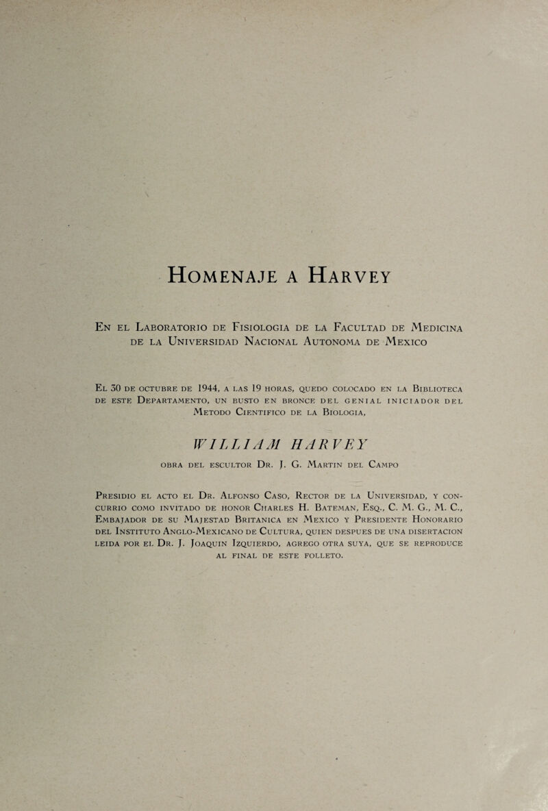 Homenaje a Harvey En el Laboratorio de Fisiología de la Facultad de Medicina de la Universidad Nacional Autónoma de México El 30 DE OCTUBRE DE 1944, A LAS 19 HORAS, QUEDO COLOCADO EN LA BIBLIOTECA de este Departamento, un busto en bronce del genial iniciador del Método Científico de la Biología, WILLIAM HARVEY OBRA DEL ESCULTOR Dr. J. G. MARTIN DEL CAMPO Presidio el acto el Dr. Alfonso Caso, Rector de la Universidad, y con¬ currió COMO INVITADO DE HONOR ClIARLES H. BATEMAN, EsQ., C. M. G., M. C., Embajador de su Majestad Británica en México y Presidente Honorario del Instituto Anglo-Mexicano de Cultura, quien después de una disertación LEIDA POR EL Dr. J. JOAQUIN IZQUIERDO, AGREGO OTRA SUYA, QUE SE REPRODUCE AL FINAL DE ESTE FOLLETO.