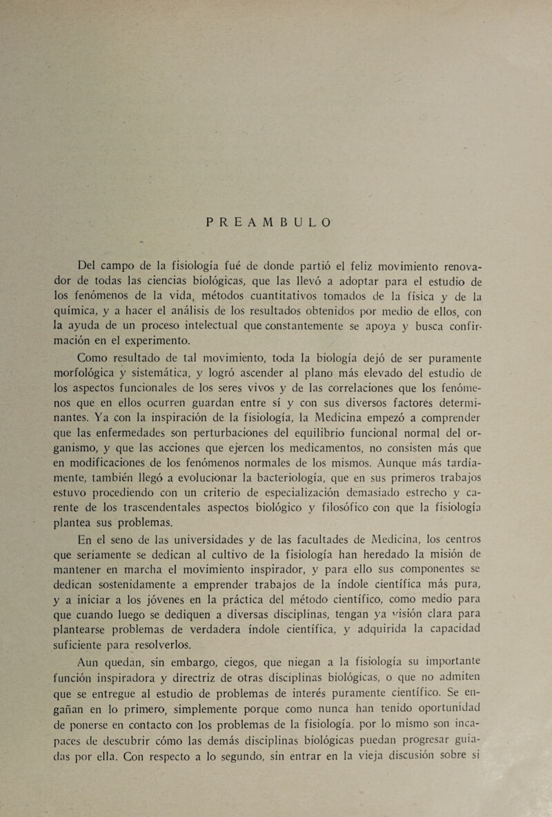PREAMBULO Del campo de la fisiología fué de donde partió el feliz movimiento renova¬ dor de todas las ciencias biológicas, que las llevó a adoptar para el estudio de los fenómenos de la vida, métodos cuantitativos tomados de la física y de la química, y a hacer el análisis de los resultados obtenidos por medio de ellos, con la ayuda de un proceso intelectual que constantemente se apoya y busca confir¬ mación en el experimento. Como resultado de tal movimiento, toda la biología dejó de ser puramente morfológica y sistemática, y logró ascender al plano más elevado del estudio de los aspectos funcionales de los seres vivos y de las correlaciones que los fenóme¬ nos que en ellos ocurren guardan entre sí y con sus diversos factores determi¬ nantes. Ya con la inspiración de la fisiología, la Medicina empezó a comprender que las enfermedades son perturbaciones del equilibrio funcional normal del or¬ ganismo, y que las acciones que ejercen los medicamentos, no consisten más que en modificaciones de los fenómenos normales de los mismos. Aunque más tardía¬ mente, también llegó a evolucionar la bacteriología, que en sus primeros trabajos estuvo procediendo con un criterio de especialización demasiado estrecho y ca¬ rente de los trascendentales aspectos biológico y filosófico con que la fisiología plantea sus problemas. En el seno de las universidades y de las facultades de Medicina, los centros que seriamente se dedican al cultivo de la fisiología han heredado la misión de mantener en marcha el movimiento inspirador, y para ello sus componentes se dedican sostenidamente a emprender trabajos de la índole científica más pura, y a iniciar a los jóvenes en la práctica del método científico, como medio para que cuando luego se dediquen a diversas disciplinas, tengan ya cisión clara para plantearse problemas de verdadera índole científica, y adquirida la capacidad suficiente para resolverlos. Aun quedan, sin embargo, ciegos, que niegan a la fisiología su importante función inspiradora y directriz de otras disciplinas biológicas, o que no admiten que se entregue al estudio de problemas de interés puramente científico. Se en¬ gañan en lo primero, simplemente porque como nunca han tenido oportunidad de ponerse en contacto con los problemas de la fisiología, por lo mismo son inca¬ paces de descubrir cómo las demás disciplinas biológicas puedan progresar guia¬ das por ella. Con respecto a lo segundo, sin entrar en la vieja discusión sobre si