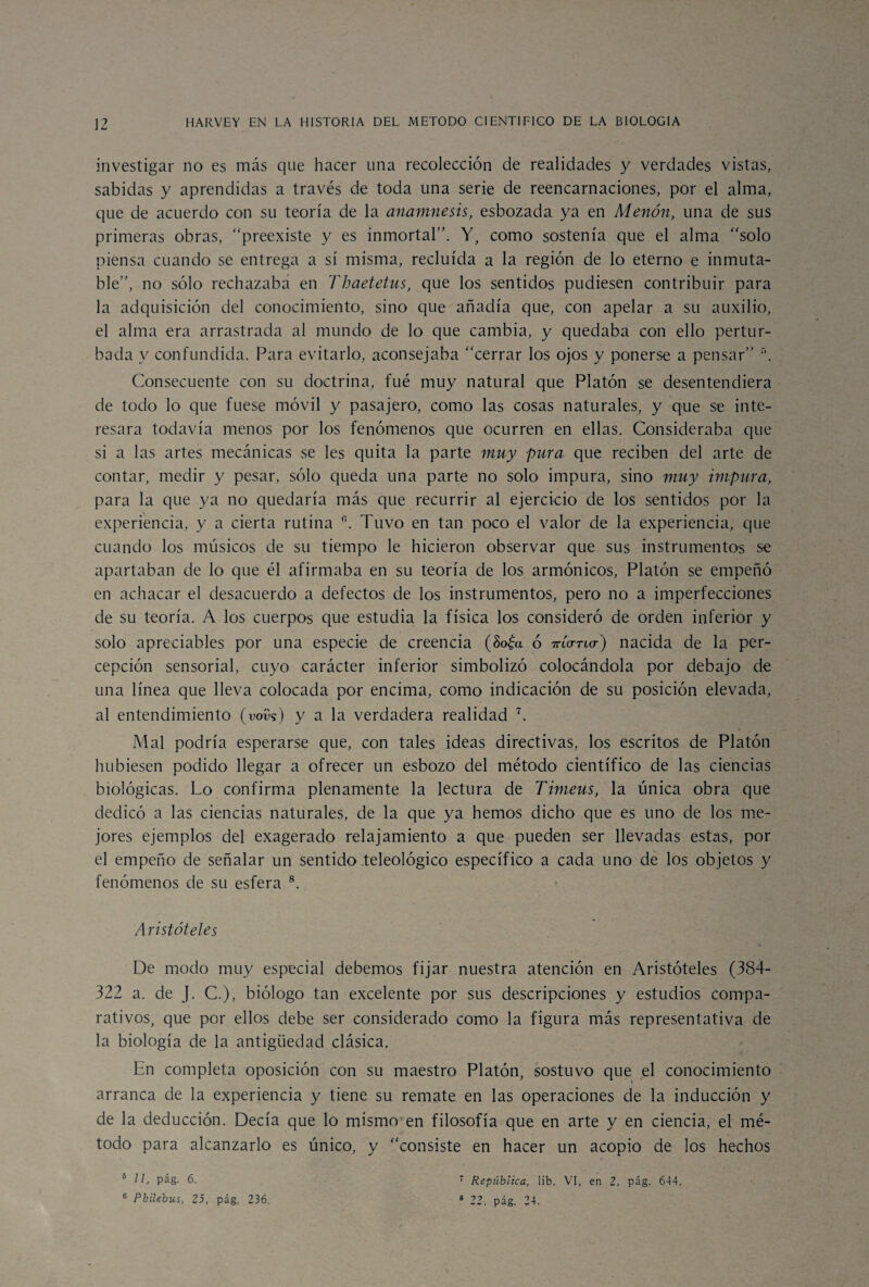 investigar no es más que hacer una recolección de realidades y verdades vistas, sabidas y aprendidas a través de toda una serie de reencarnaciones, por el alma, que de acuerdo con su teoría de la anamnesis, esbozada ya en Menón, una de sus primeras obras, “preexiste y es inmortal”. Y, como sostenía que el alma “solo piensa cuando se entrega a sí misma, recluida a la región de lo eterno e inmuta¬ ble”, no sólo rechazaba en Tbaetetus, que los sentidos pudiesen contribuir para la adquisición del conocimiento, sino que añadía que, con apelar a su auxilio, el alma era arrastrada al mundo de lo que cambia, y quedaba con ello pertur¬ bada v confundida. Para evitarlo, aconsejaba “cerrar los ojos y ponerse a pensar” n. Consecuente con su doctrina, fué muy natural que Platón se desentendiera de todo lo que fuese móvil y pasajero, como las cosas naturales, y que se inte¬ resara todavía menos por los fenómenos que ocurren en ellas. Consideraba que si a las artes mecánicas se les quita la parte muy pura que reciben del arte de contar, medir y pesar, sólo queda una parte no solo impura, sino muy impura, para la que ya no quedaría más que recurrir al ejercicio de los sentidos por la experiencia, y a cierta rutina °. Tuvo en tan poco el valor de la experiencia, que cuando los músicos de su tiempo le hicieron observar que sus instrumentos se apartaban de lo que él afirmaba en su teoría de los armónicos, Platón se empeñó en achacar el desacuerdo a defectos de los instrumentos, pero no a imperfecciones de su teoría. A los cuerpos que estudia la física los consideró de orden inferior y solo apreciables por una especie de creencia (8o£a ó Trío-no-) nacida de la per¬ cepción sensorial, cuyo carácter inferior simbolizó colocándola por debajo de una línea que lleva colocada por encima, como indicación de su posición elevada, al entendimiento (Yoí)?) y a la verdadera realidad 7. Mal podría esperarse que, con tales ideas directivas, los escritos de Platón hubiesen podido llegar a ofrecer un esbozo del método científico de las ciencias biológicas. Lo confirma plenamente la lectura de Timeus, la única obra que dedicó a las ciencias naturales, de la que ya hemos dicho que es uno de los me¬ jores ejemplos del exagerado relajamiento a que pueden ser llevadas estas, por el empeño de señalar un sentido teleológico específico a cada uno de los objetos y fenómenos de su esfera 8. Aristóteles De modo muy especial debemos fijar nuestra atención en Aristóteles (384- 322 a. de J. C.), biólogo tan excelente por sus descripciones y estudios compa¬ rativos, que por ellos debe ser considerado como la figura más representativa de la biología de la antigüedad clásica. En completa oposición con su maestro Platón, sostuvo que el conocimiento arranca de la experiencia y tiene su remate en las operaciones de la inducción y de la deducción. Decía que lo mismo en filosofía que en arte y en ciencia, el mé¬ todo para alcanzarlo es único, y “consiste en hacer un acopio de los hechos República, lib. VI, en 2, pág. 644. 24. 5 11, pág. 6. 6 Pbilebus, 25, pág. 236. 8 22. pág.