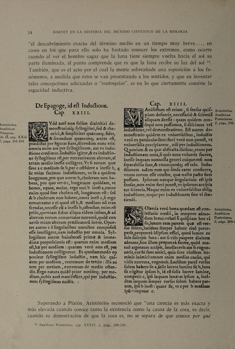 Aristóteles, Analíticos Primeros, ib. II, cap. XXiii ?, págs. 161-162 “el descubrimiento exacto del término medio en un tiempo muy breve..., en casos en los que para ello solo ha bastado conocer los extremos, como ocurre cuando al ver el hombre sagaz que la luna tiene siempre vuelta hacia el sol su parte iluminada, al punto comprende que es que la luna recibe su luz del sol 13. También, que es el acto por el cual la mente sobreañade una suposición a los fe¬ nómenos, a medida que estos se van presentando a los sentidos, y que en inventar tales concepciones adecuadas o “eustoquias”, es en lo que ciertamente consiste la sagacidad inductiva. De Epagoge, id eíl Indu&iotie. Cap, xxiii. Vód aute non folum dialeétici de- monftratiuiqj fyllogifmi,fed & rhe- orici,& fimpliciter quscunq, fides, 8c fecundum quancunq^ artem eft, pnedidtás per figuras fiant,dicendum nunc erit: omnia enim auc per fyllogifnmm, aüt ex indu- dione credimus. Indu&io igitur,& ex induétio- ne fyllogifmus eft,per extremitatem alteram,al teram medio inelíe colligere.Vt íi eorum qua: fiint a c médium fit b,per c oftedere a ineífe b, 4 fie eñim facimus indu&iones, vt fit a qtiidem Iong£uum,pro quo autem b,choleram non ha- bens, pro quo veroc, longi’uum quiddam, vt homo, equus, mulus, ergo toti b ineft a,omne enim quod fine cholera eft, long^uum eft : fed 6c b choleram non habens,omni ineft c,fi ergo conuertatur c ei quod eft b,& médium no tran fcendat,ncceffe eft a ineííe b,oftenfum enim eft priüs,quoniam fiduo aliqua eidem iníunt,& ad alterum eorum conuertatur extremu,quód con uerfo etiam alterum predicatorio in'erft. Opor- tet autem c é fingularibus ómnibus compofitu eííe intelligere,nam indu&io per omnia. Syl- logifmus autem huiufmodi prima: 8c imme- diata: propofitionis eft : quarum enim médium eft,ha: per médium : quarum vero non eft, per induéhonem colliguntur. Et quodammpdo op ponitur fyllogifmo indu&io, nam hic qui- dem per médium , extremum de teftio : illa au tem per tertium , extremum de medio often- dit. Ergo natura quide prior notiórq-, per mé¬ dium, nobis aute manifeftior,qui per indu&io- nem fyllogifmus exiftit. r Cap. x 1111. Anifeftum eft etiam , íi fenfus quif- piam defuerit, neceílarió & fcientiá aliquam deefíe : quam quidem con- fequi non poíTumus, fi difeimus vel indu<ftione,vel demonftratione. Eft autem de- monftratio quidem ex vniuerfalibus , indu&io vero ex particularibus:fieri vero non poteft, ve vniuerfalia percipiantur, nifi per inducHoneni. Quoniam 8c ea qua: abftraéta dicutur,erunt per indu&ionem nota,fi quis nota voluerit facere, ineiTe inquam nonnulla generi cuique:etfi non feparabilia funt,& ynumquodq-, eft tale. Indtt- dionem autem eum qui fenfu caret conficere, vnum eorum efie conftat, qua: nuil o paóto fieri poflunt. Ipforum nanque íingularium eft ipfe fenfus,non enim fieri poteft,vtipíbrumaccipia tur fcientia.Neque enim ex vniuerfalibus abfq; induétione, ñeque per induétionem fine vi fen- tiendi. Olertia vero bona quardam eft eon- ie&atio medii, in tempore admo- I dum breui:veluti fi quifpiam hoc vi fo,lunam eam partetn quaí eft ver- fus íolem,lucidam femper habere citó perce- perit,proptereá idipfum effici, quod lumen ex fole fufeepit luna : aut íi vifo paupere diuitem adeunte,hoc illum propterea facere, quod mu- tuó argentum accipit, intellexerit:aut fi cogno- uerit,cur hi funt amici, quia funt eiufdem ho- minis inimichomnes enim medias caufas, qui vidit extrema, cognouit.Lucídam parte verfus folem habere fit a,folis lucere lumine fit b,luna fit cigitur ipfum b, id eft folis lucere lumine, competir c, ipíi inquam lunsrat ipfum a, lucl- dam inquam femper verfus folem habere par- tem, ipíi b ineft: quare fit, vt a per b médium ipfi r'ompetat c. Superando a Platón, Aristóteles reconoció que “una ciencia es más exacta y más elevada cuando conoce tanto la existencia como la causa de la cosa, es decir, cuando su demostración de que la cosa es, no se separa de que conoce por qué 13 Analíticos Posteriores, cap. XXXIV, 2, págs. 209-210. Aristóteles, Analíticos Posteriores. 2, págs. 193- Aristóteles, Analíticos Posteriores, 2, págs. 209-2