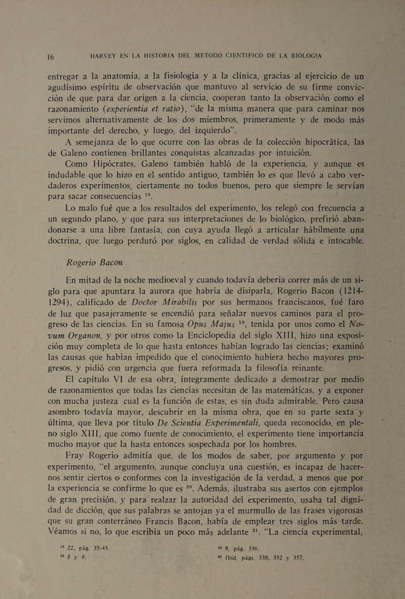 entregar a la anatomía, a la fisiología y a la clínica, gracias al ejercicio de un agudísimo espíritu de observación que mantuvo al servicio de su firme convic¬ ción de que para dar origen a la ciencia, cooperan tanto la observación como el razonamiento (experientia et vatio), “de la misma manera que para caminar nos servimos alternativamente de los dos miembros, primeramente y de modo más importante del derecho, y luego, del izquierdo”. A semejanza de lo que ocurre con las obras de la colección hipocrática, las de Galeno contienen brillantes conquistas alcanzadas por intuición. Como Hipócrates, Galeno también habló de la experiencia, y aunque es indudable que lo hizo en el sentido antiguo, también lo es que llevó a cabo ver¬ daderos experimentos, ciertamente no todos buenos, pero que siempre le servían para sacar consecuencias 1S. Lo malo fué que a los resultados del experimento, los relegó con frecuencia a un segundo plano, y que para sus interpretaciones de lo biológico, prefirió aban¬ donarse a una libre fantasía, con cuya ayuda llegó a articular hábilmente una doctrina, que luego perduró por siglos, en calidad de verdad sólida e intocable. Rogerio Bacon En mitad de la noche medioeval y cuando todavía debería correr más de un si¬ glo para que apuntara la aurora que habría de disiparla, Rogerio Bacon (1214- 1294), calificado de Doctor M ir abilis por sus hermanos franciscanos, fué faro de luz que pasajeramente se encendió para señalar nuevos caminos para el pro¬ greso de las ciencias. En su famosa Opus Majus 19, tenida por unos como el Na- vum Organon, y por otros como la Enciclopedia del siglo XIII, hizo una exposi¬ ción muy completa de lo que hasta entonces habían logrado las ciencias; examinó las causas que habían impedido que el conocimiento hubiera hecho mayores pro¬ gresos, y pidió con urgencia que fuera reformada la filosofía reinante. El capítulo VI de esa obra, íntegramente dedicado a demostrar por medio de razonamientos que todas las ciencias necesitan de las matemáticas, y a exponer con mucha justeza cual es la función de estas, es sin duda admirable. Pero causa asombro todavía mayor, descubrir en la misma obra, que en su parte sexta y última, que lleva por título De Scientia Experimentan, queda reconocido, en ple¬ no siglo XIII, que como fuente de conocimiento, el experimento tiene importancia mucho mayor que la hasta entonces sospechada por los hombres. Fray Rogerio admitía que, de los modos de saber, por argumento y por experimento, “el argumento, aunque concluya una cuestión, es incapaz de hacer¬ nos sentir ciertos o conformes con la investigación de la verdad, a menos que por la experiencia se confirme lo que es 20. Además, ilustraba sus asertos con ejemplos de gran precisión, y para realzar la autoridad del experimento, usaba tal digni¬ dad de dicción, que sus palabras se antojan ya el murmullo de las frases vigorosas que su gran conterráneo Francis Bacon, había de emplear tres siglos más tarde. Véamos si no, lo que escribía un poco más adelante 21. “La ciencia experimental, 18 22, pág. 35-45. 10 8 y 9. 20 9, pág. 336. 21 Ibid, págs. 338, 352 y 357.