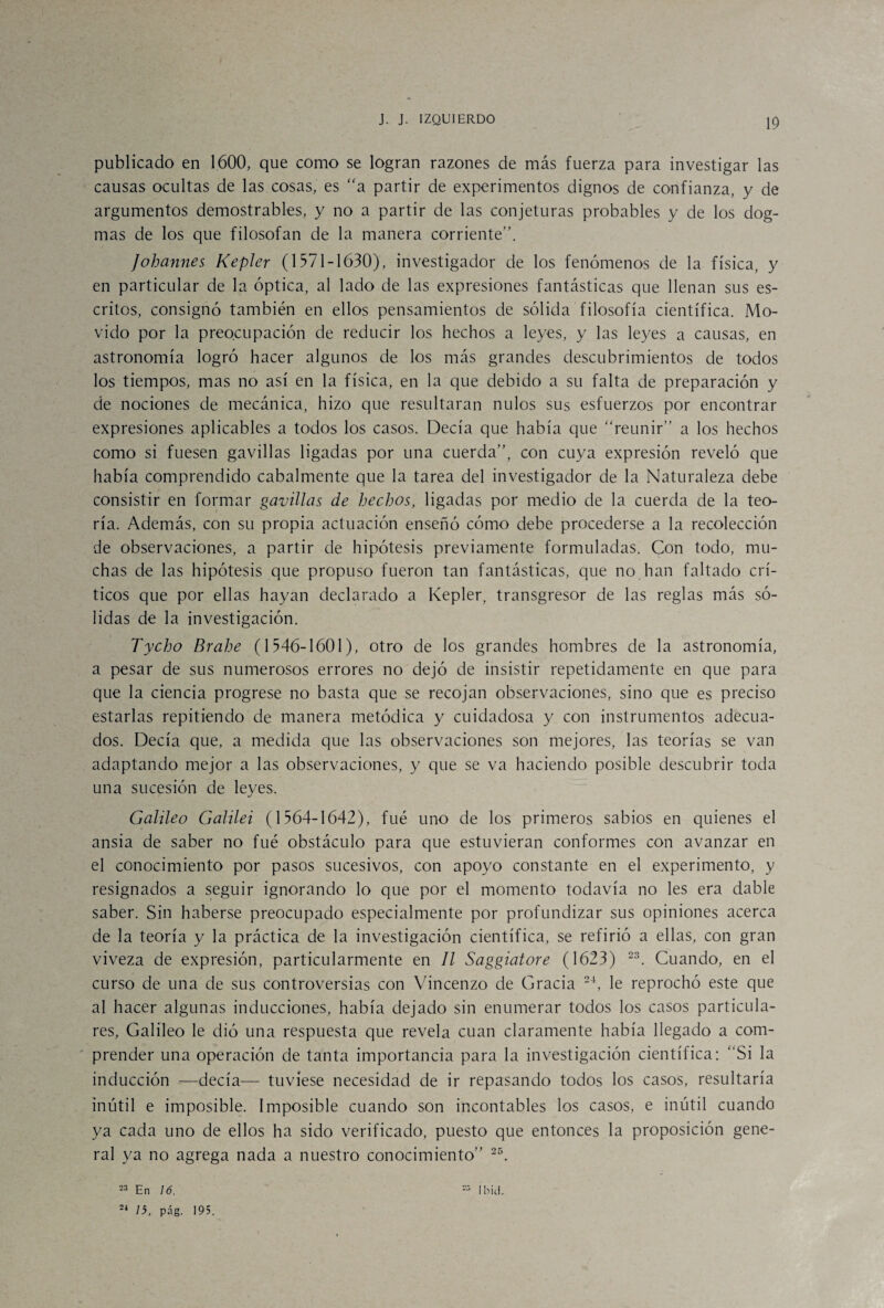 publicado en 1600, que como se logran razones de más fuerza para investigar las causas ocultas de las cosas, es “a partir de experimentos dignos de confianza, y de argumentos demostrables, y no a partir de las conjeturas probables y de los dog¬ mas de los que filosofan de la manera corriente”. Johannes Kepler (1571-1630), investigador de los fenómenos de la física, y en particular de la óptica, al lado de las expresiones fantásticas que llenan sus es¬ critos, consignó también en ellos pensamientos de sólida filosofía científica. Mo¬ vido por la preocupación de reducir los hechos a leyes, y las leyes a causas, en astronomía logró hacer algunos de los más grandes descubrimientos de todos los tiempos, mas no así en la física, en la que debido a su falta de preparación y de nociones de mecánica, hizo que resultaran nulos sus esfuerzos por encontrar expresiones aplicables a todos los casos. Decía que había que “reunir” a los hechos como si fuesen gavillas ligadas por una cuerda”, con cuya expresión reveló que había comprendido cabalmente que la tarea del investigador de la Naturaleza debe consistir en formar gavillas de hechos, ligadas por medio de la cuerda de la teo¬ ría. Además, con su propia actuación enseñó cómo debe procederse a la recolección de observaciones, a partir de hipótesis previamente formuladas. Con todo, mu¬ chas de las hipótesis que propuso fueron tan fantásticas, que no han faltado crí¬ ticos que por ellas hayan declarado a Kepler, transgresor de las reglas más só¬ lidas de la investigación. Tycho Brahe (1546-1601), otro de los grandes hombres de la astronomía, a pesar de sus numerosos errores no dejó de insistir repetidamente en que para que la ciencia progrese no basta que se recojan observaciones, sino que es preciso estarlas repitiendo de manera metódica y cuidadosa y con instrumentos adecua¬ dos. Decía que, a medida que las observaciones son mejores, las teorías se van adaptando mejor a las observaciones, y que se va haciendo posible descubrir toda una sucesión de leyes. Galileo Galilei (1564-1642), fue uno de los primeros sabios en quienes el ansia de saber no fué obstáculo para que estuvieran conformes con avanzar en el conocimiento por pasos sucesivos, con apoyo constante en el experimento, y resignados a seguir ignorando lo que por el momento todavía no les era dable saber. Sin haberse preocupado especialmente por profundizar sus opiniones acerca de la teoría y la práctica de la investigación científica, se refirió a ellas, con gran viveza de expresión, particularmente en II Saggiatore (1623) 23. Cuando, en el curso de una de sus controversias con Vincenzo de Gracia 24, le reprochó este que al hacer algunas inducciones, había dejado sin enumerar todos los casos particula¬ res, Galileo le dió una respuesta que revela cuan claramente había llegado a com¬ prender una operación de tanta importancia para la investigación científica: “Si la inducción —decía— tuviese necesidad de ir repasando todos los casos, resultaría inútil e imposible. Imposible cuando son incontables los casos, e inútil cuando ya cada uno de ellos ha sido verificado, puesto que entonces la proposición gene¬ ral ya no agrega nada a nuestro conocimiento” 25. 23 En 16. 24 15, pág. 195. =3 Ibicl.