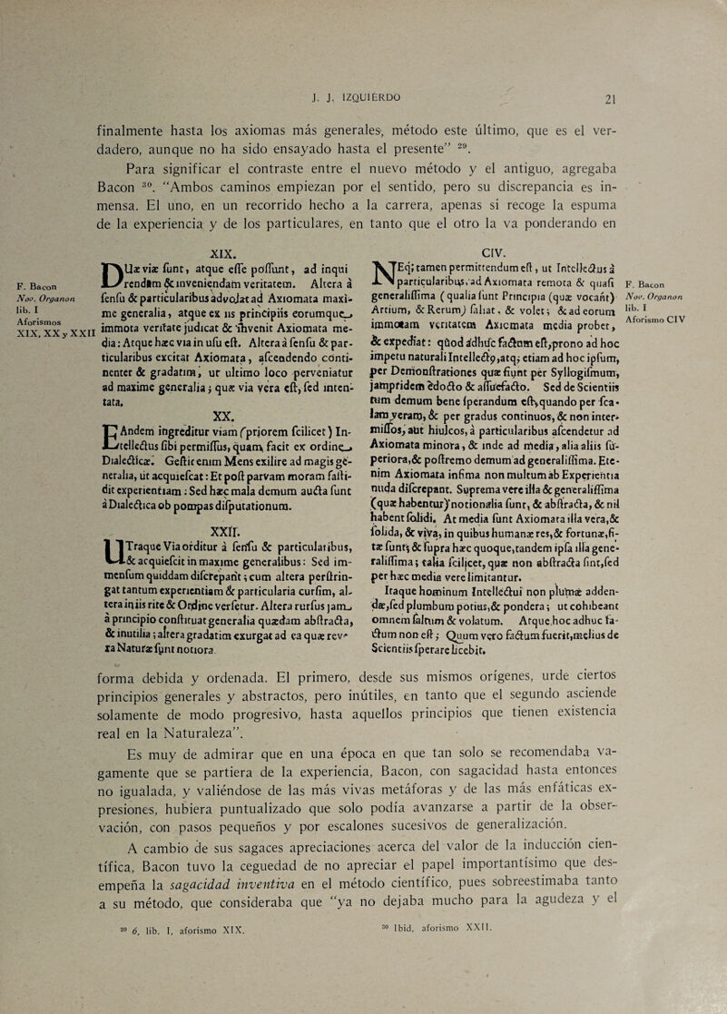 finalmente hasta los axiomas más generales, método este último, que es el ver¬ dadero, aunque no ha sido ensayado hasta el presente” 29. Para significar el contraste entre el nuevo método y el antiguo, agregaba Bacon 30. “Ambos caminos empiezan por el sentido, pero su discrepancia es in¬ mensa. El uno, en un recorrido hecho a la carrera, apenas si recoge la espuma de la experiencia y de los particulares, en tanto que el otro la va ponderando en F. Bacon Noi>. Organon lib. I Aforismos XIX, XX y XXII XIX. Diluvias Tune, atque efie pdfiimt, ad inqui rendim ^cinvenicndam veritatem. Altera á fenfudcparticularíbusadvojatad Axiomata máxi¬ me generaba, atque ex ns principiís eorumquc-> immota veníate judicat & 'ihvenit Axiomata me¬ dia: Atque hace vía inufueft. Altera á fenfu &par- ticularibus excitar Axiomata, afeeodendo cónti- nenter & gradatim, ur ultimo loco perveniatur ad máxime generaba ¿ qu& via vera eíi, fed intén¬ tala. XX. EAndem ingreditur viam ('priorem fcilicet) In- tclleélus fibi permiíTus, quam* facit ex ordinc.» Diale&kíE Gefticemm Mensexilire ad magisge¬ neraba, út acquiefcat: Et poít parvam moram falti- dit cxperientiam: Sed hato mala demum auéta fuñe á Dialéctica ob pompas difputationum. xxír. UTraque Via orditur á fenfu 5c particulatibus, &acquiefcitin máxime generalibus: Sed im- menfum quiddam diferepant ;cum altera perftrin- gattantumexpenentiam de particulada curfim, al¬ tera iniis rite & Ondjne verfetur. Altera rurfus jamu á principio coníhcuat generaba quaedam abflrafta, & inutiba; alteragradatim exurgat ad ea quae rev-* la Natutac fynt notiora F. Bacon Nov. Organon lib. I Aforismo CIV & expediat: qüod ádhiíc fa&nm efl:,prono ad hoc ímpetu naturali Intelle<£^9,atqj etiam ad hoc ipfum, per Demoníhrationes quaefiunt per Syllogifmum, jatnpfidcm £do<51o 5c aíTtfcfa&o. Sed de Scientits twm demum bene íperandum cftvquando per fca« lata veraro, & per gradus continuos, & non inten miüos, aüt hiuJcos,á particularibus afeendetur ad Axiomata minora, ÓC inde ad media , alia aliis fü- periora,6c poítremo demum ad generaliílima. pte- nim Axiomata ínfima nonmultumábExperientia muja diferepant. Suprema vere illa 6c generaliffima (quae habentur)‘notionarlia fun t, 6c abftraéta, 6c mi habent íblidi, At media funt Axiomata illa vera,6c fobda, 6c viVa, in quibus humanas res,5c fortunae,fi¬ tas fund 6c fupra haec quoque,tandem ipfa illa gene- raliííima; taba fciljcet, qpae non abftra&a fint,fed per haec media verelimitantur. Itaquehominum Intelle&ui non plutnafc adden- dae,fed plumbum potius,6c pondera; ut cohibeant omnem íaltum 6c volatum. Arque hoc adhuc fa- élum non eft ,• Qu_urn vero fa¿tumfuerir,melius de Scientiis fperare bcebit. CIV. NEcj; tamen permittendum efl, ut IntelJedíus a particularibus, ad Axiomata remota & quafi gcneraliííima (qualiafunt Principia (qu£ vocant) Artíum, &Rerumj faliat, 6c volet; 6cadeorum immotam veritatem Axiomata media probet, forma debida y ordenada. El primero, desde sus mismos orígenes, urde ciertos principios generales y abstractos, pero inútiles, en tanto que el segundo asciende solamente de modo progresivo, hasta aquellos principios que tienen existencia real en la Naturaleza”. Es muy de admirar que en una época en que tan solo se recomendaba va¬ gamente que se partiera de la experiencia, Bacon, con sagacidad hasta entonces no igualada, y valiéndose de las más vivas metáforas y de las más enfáticas ex¬ presiones, hubiera puntualizado que solo podía avanzarse a partir de la obser¬ vación, con pasos pequeños y por escalones sucesivos de generalización. A cambio de sus sagaces apreciaciones acerca del valor de la inducción cien¬ tífica, Bacon tuvo la ceguedad de no apreciar el papel importantísimo que des¬ empeña la sagacidad inventiva en el método científico, pues sobreestimaba tanto a su método, que consideraba que “ya no dejaba mucho para la agudeza y el 29 6, lib. I, aforismo XIX. 30 Ibid, aforismo XXII.