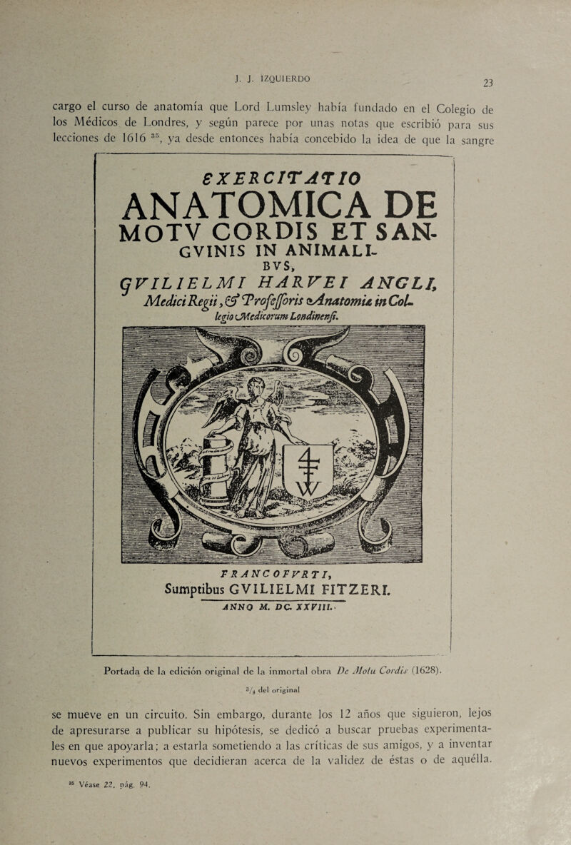 23 F RANC OFVRT /, Sumptibus GVILIELMí FíTZERL ” ASNO M. DC- XX V111. > Portada de la edición original de la inmortal obra De ¿flota Coráis (1628). 3/4 del original se mueve en un circuito. Sin embargo, durante los 12 años que siguieron, lejos de apresurarse a publicar su hipótesis, se dedicó a buscar pruebas experimenta¬ les en que apoyarla; a estarla sometiendo a las críticas de sus amigos, y a inventar nuevos experimentos que decidieran acerca de la validez de éstas o de aquélla. cargo el curso de anatomía que Lord Lumsley había fundado en el Colegio de los Médicos de Londres, y según parece por unas notas que escribió para sus lecciones de 1616 35, ya desde entonces había concebido la idea de que la sangre eXERCITATIO ANATOMICA DE MOTV CORDIS ET SAN- GVINIS IN ANIMALI- BVS, gFILIELMI HARTE/ ANCLE Medtci Regii, Trofejforis isAnatom'u m CoL legio ¡JMedkorum Londimníi.