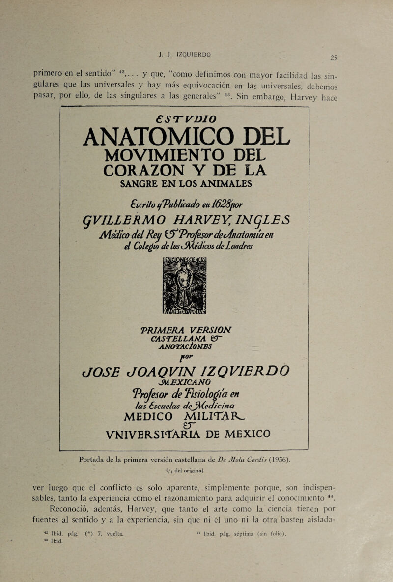 25 primero en el sentido” 42,.. . y que, “como definimos con mayor facilidad las sin¬ gulares que las universales y hay más equivocación en las universales, debemos pasar, por ello, de las singulares a las generales” 43. Sin embargo, Harvey hace CSTVDIO ANATOMICO DEL MOVIMIENTO DEL CORAZON Y DE LA SANGRE EN LOS ANIMALES Cscrito ifPubhcado eui62Spor gVILLERMO HARVEY INgLES Medico del Rey tíT Profesor de cAn atomía en el Coleólo de los ¿Me'dicos de Londres O TRIMERA VERSION CASTELLANA £T ANOTACÍONES por dOSE JOAQVIN IZQVIERDO JMEXICANO Profesor de Tisiología en /as éscue/as de_fM.ee/icina MEDICO MILITAR- _ £T VNIVERSlTARIA DE MEXICO Portada de la primera versión castellana de De Jloíu Coráis (1936). 3/4 del original ver luego que el conflicto es solo aparente, simplemente porque, son indispen¬ sables, tanto la experiencia como el razonamiento para adquirir el conocimiento 44. Reconoció, además, Harvey, que tanto el arte como la ciencia tienen por fuentes al sentido y a la experiencia, sin que ni el uno ni la otra basten aislada- 43 Ibid.