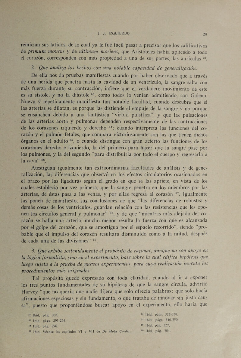 reinician sus latidos, de lo cual ya le fué fácil pasar a precisar que los calificativos de pnmum movens y de ultimum moriens, que Aristóteles había aplicado a todo el corazón, corresponden con más propiedad a una de sus partes, las aurículas 52. 2. Que analiza los hechos con una notable capacidad de generalización. De ella nos da pruebas manifiestas cuando por haber observado que a través de una herida que penetra hasta la cavidad de un ventrículo, la sangre salta con más fuerza durante su contracción, infiere que el verdadero movimiento de este es su sístole, y no la diástole 53, como todos lo venían admitiendo, con Galeno. Nueva y repetidamente manifiesta tan notable facultad, cuando descubre que si las arterias se dilatan, es porque las distiende el empuje de la sangre y no porque se ensanchen debido a una fantástica “virtud pulsífica”, y que las pulsaciones de las arterias aorta y pulmonar dependen respectivamente de las contracciones de los corazones izquierdo y derecho 54; cuando interpreta las funciones del co¬ razón y el pulmón fetales, que compara victoriosamente con las que tienen dichos órganos en el adulto 55, o cuando distingue con gran acierto las funciones de los corazones derecho e izquierdo, la del primero para hacer que la sangre pase por los pulmones, y la del segundo “para distribuirla por todo el cuerpo y regresarla a la cava” 56. Atestiguan igualmente tan extraordinarias facultades de análisis y de gene¬ ralización, las diferencias que observó en los efectos circulatorios ocasionados en el brazo por las ligaduras según el grado en que se las apriete, en vista de los cuales estableció por vez primera, que la sangre penetra en los miembros por las arterias, de éstas pasa a las venas, y por ellas regresa al corazón 57. Igualmente las ponen de manifiesto, sus conclusiones de que “las diferencias de robustez y demás cosas de los ventrículos, guardan relación con las resistencias que les opo¬ nen los circuitos general y pulmonar” 58, y de que “mientras más alejada del co¬ razón se halla una arteria, mucho menor resulta la fuerza con que es alcanzada por el golpe del corazón, que se amortigua por el espacio recorrido”, siendo “pro¬ bable que el impulso del corazón resultara disminuido como a la mitad, después de cada una de las divisiones” 59. 3. Que exhibe sostenidamente el propósito de razonar, aunque no con apoyo en la lógica formalista, sino en el experimento, base sobre la cual edifica hipótesis que luego sujeta a la prueba de nuevos experimentos, para cuya realización inventa los procedimientos más originales. Tal propósito quedó expresado con toda claridad, cuando al ir a exponer los tres puntos fundamentales de su hipótesis de que la sangre circula, advirtió Harvey “que no quería que nadie dijera que solo ofrecía palabras; que solo hacía afirmaciones especiosas y sin fundamento, o que trataba de innovar sin justa cau¬ sa”, puesto que proponiéndose buscar apoyo en el experimento, ello haría que 52 Ibid, pág. 303. 50 Ibid, págs. 327-328. 53 Ibid, págs. 293-294. 57 Ibid, págs. 346-350. 54 Ibid, pág. 296. 68 Ibid, pág. 327. 55 Ibid, Véanse los capítulos VI y VII de De Motu Coráis. 09 Ibid, pág. 384.