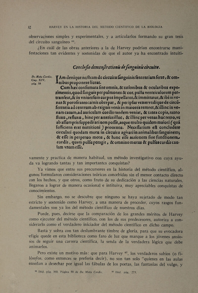 observaciones simples y experimentales, y a articularlos formando su gran tesis del circuito sanguíneo co. ¿En cuál de las obras anteriores a la de Harvey podrían encontrarse mani¬ festaciones tan evidentes y sostenidas de que el autor ya ha encontrado intuiti- CoYiclufio demonfir&úonió defangyinU circuito. De Motu Coráis, Cap. XIV, pág. 58 IÁm denique noftram de circuitu íanguinis íéntcntiam ferré > 8c óm¬ nibus proponereliceat. Cumhaec confirmara fintomnia,&rationibus 8c ocularibus expe- iimentis,quod fanguis per pulmones 8c cor, pulíu ventriculorum per- tranfear,& i n vniuerfum corpas ímpellatur>& immittatur,& ibi in ve¬ nas & porofitaíescarnis obrepac, & per ipfas venas vndiquede circu- ferentia ad centrum ab exiguis venís ¿n maiores remcet,& illinc in ve- nam cauam,ad auriculam cordis randem veniat, & tanta copia, tanto fiuxu,refluxu, hineperarteriasillue, &illincpervenashucrecro,vc ab aíTumpris fuppedirari non poífit,atque multo quidem maiori ( quá fufficiens erat nutritioni ) prouentu. Neceflarium eft concludere circulari quodam motu in circuitu agirariinanimalibusíanguinem; 8c eíTe in perpetuo motu , 8c hanc eííe accionem fine funólionem.» cordis, quampulfuperagit, dcomninomotus 8c pulfuscordiscau- lam vnameíTc. vamente y practica de manera habitual, un método investigativo con cuya ayu¬ da va logrando tantas y tan importantes conquistas? Ya vimos que entre sus precursores en la historia del método científico, al¬ gunos formularon consideraciones teóricas concebidas sin el menor contacto directo con los hechos, y que otros, como fruto de su dedicación a las ciencias naturales, llegaron a lograr de manera ocasional e intituiva, muy apreciables conquistas de conocimientos. Sin embargo, no se descubre que ninguno se haya sujetado de modo tan estricto y sostenido como Harvey, a una manera de proceder, cuyos rasgos fun¬ damentales son ya los del método científico de nuestros días. Puede, pues, decirse que la comparación de los grandes méritos de Harvey como ejecutor del método científico, con los de sus predecesores, autoriza a con¬ siderarlo como el verdadero iniciador del método científico en dicho campo. Basta y sobra con tan deslumbrante timbre de gloria, para que su evocadora efigie quede en esta biblioteca como faro de luz que marque a los jóvenes ansio¬ sos de seguir una carrera científica, la senda de la verdadera lógica que debe animarlos. Pero existe un motivo más: que para Harvey 67, los verdaderos sabios (o fi¬ lósofos, como entonces se prefería decir), no son tan solo quienes en las aulas enseñan a desechar por igual las fábulas de los poetas, las fantasías del vulgo, y R6 Ibicl, pág, 360, Página 58 de De Motu Coráis. 07 Ibid. pág. 273,