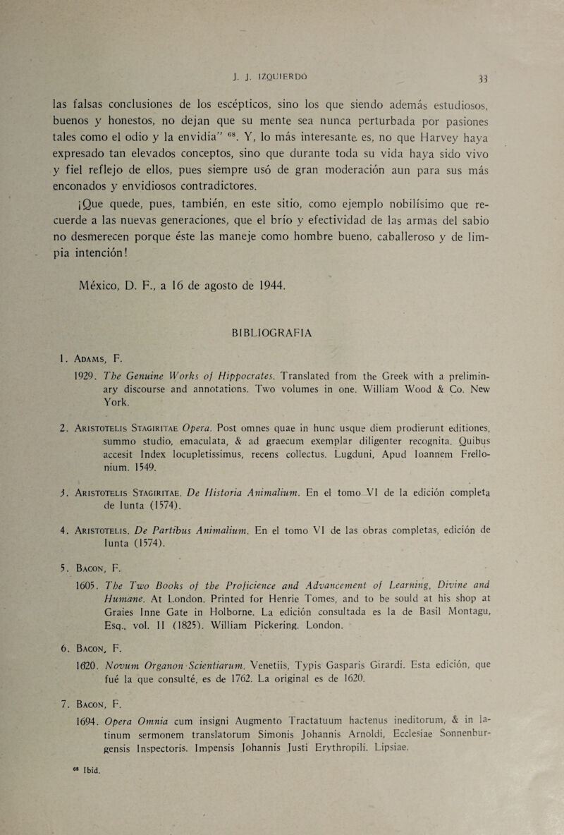 las falsas conclusiones de los escépticos, sino los que siendo además estudiosos, buenos y honestos, no dejan que su mente sea nunca perturbada por pasiones tales como el odio y la envidia” 68. Y, lo más interesante es, no que Harvey haya expresado tan elevados conceptos, sino que durante toda su vida haya sido vivo y fiel reflejo de ellos, pues siempre usó de gran moderación aun para sus más enconados y envidiosos contradictores. ¡Que quede, pues, también, en este sitio, como ejemplo nobilísimo que re¬ cuerde a las nuevas generaciones, que el brío y efectividad de las armas del sabio no desmerecen porque éste las maneje como hombre bueno, caballeroso y de lim¬ pia intención! México, D. F., a 16 de agosto de 1944. BIBLIOGRAFIA 1. Adams, F. 1929. The Genuine IVorks of Hippocrates. Translated from the Greek with a prelimin- ary discourse and annotations. Two volumes in one. William Wood & Co. New York. 2. Aristotelis Stagiritae Opera. Post omnes quae in hunc usque diem prodierunt editiones, summo studio, emaculata, & ad graecum exemplar diligenter recognita. Quibus accésit Index locupletissimus, recens collectus. Lugduni, Apud Ioannem Frello- nium. 1549. 3. Aristotelis Stagiritae. De Historia Animalium. En el tomo VI de la edición completa de Iunta (1574). 4. Aristotelis. De Partibus Animalium. En el tomo VI de las obras completas, edición de Iunta (1574). 5. Bacon, F. f 1605. The Two Books of the Proficience and Advancement of Learning, Divine and Humane. At London. Printed for Henrie Tomes, and to be sould at his shop at Graies Inne Gate in Holborne. La edición consultada es la de Basil Montagu, Esq., vol. II (1825). William Pickering. London. 6. Bacon, F. 1620. Novum Organon Scientiarum. Venetiis, Typis Gasparis Gírardi. Esta edición, que fué la que consulté, es de 1762. La original es de 1620. 7. Bacon, F. 1694. Opera Omnia cum insigni Augmento Tractatuum hactenus ineditorum,' & in la- tinum sermonem translatorum Simonis Johannis Arnoldi, Ecclesiae Sonnenbur- gensis Inspectoris. Impensis Johannis Justi Erythropili. Lipsiae. 68 Ibid.