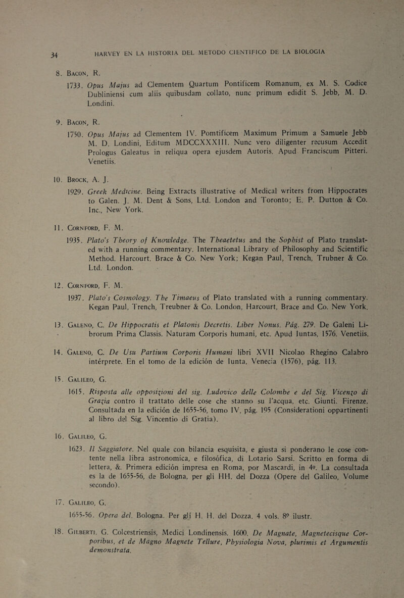 8. Bacon, R. 1733. Opus Majus ad Clementem Quartum Pontificem Romanum, ex M. S. Códice Dubliniensi cum aliis quibusdam collato, nunc primum edidit S. Jebb, M. D. Londini. 9. Bacon, R. 1750. Opus Majus ad Clementem IV. Pomtificem Máximum Primum a Samuele Jebb M. D. Londini, Editum MDCCXXXIII. Nunc vero diligenter recusum Accedit Prologus Galeatus in reliqua opera ejusdem Autoris. Apud Franciscum Pitteri. Venetiis. 1 10. Brock, A. J. 1929. Greek Medicine. Being Extracts illustrative of Medical writers from Hippocrates to Galen. J. M. Dent & Sons, Ltd. London and Toronto; E. P. Dutton & Co. Inc., New York. 11. Cornford, F. M. 1935. Plato’s Theory of Knowledge. The Tbeaetetus and the Sopbist of Plato translat- ed with a running commentary. International Library of Philosophy and Scientific Method. Harcourt. Brace & Co. New York; Kegan Paul, Trench, Trubner & Co. Ltd. London. 12. Cornford, F. M. 1937. Plato’s Cosmology. The Timaeus of Plato translated with a running commentary. Kegan Paul, Trench, Treubner & Co. London, Harcourt, Brace and Co. New York. 13. Galeno, C. De Hippocratis et Platonis Decretjs. Líber Nonus. Pág. 279. De Galeni Li- brorum Prima Classis. Naturam Corporis humani, etc. Apud Iuntas, 1576. Venetiis. 14. Galeno, C. De Usu Partium Corporis Humani libri XVII Nicolao Rhegino Calabro intérprete. En el tomo de la edición de Iunta, Venecia (1576), pág. 113. 15. Galileo, G. 1615. Risposta alie opposi^ioni del sig. Ludovico delle Colombe e del Sig. VÍcenlo di Gracia contro il trattato delle cose che stanno su l’acqua, etc. Giunti. Firenze, Consultada en la edición de 1655-56, tomo IV, pág. 195 (Considerationi oppartinenti al libro del Sig. Vincentio di Gratia). 16. Galileo, G. 1623. II Saggiatore. Nel quale con bilancia esquisita, e giusta si ponderano le cose con¬ tente nella libra astronómica, e filosófica, di Lotario Sarsi. Scritto en forma di lettera, &. Primera edición impresa en Roma, por Mascardi, in 4<?. La consultada es la de 1655-56, de Bologna, per gli HH. del Dozza (Opere del Galileo, Volume secondo). 17. Galileo, G. 1655-56. Opera del. Bologna. Per gli H. H. del Dozza. 4 vols. 89 ilustr. 18. Gilberti. G. Colcestriensis, Medici Londinensis. 1600. De Magnate, Magnetecisque Cor- poribus, et de Magno Magnete Tellure, Pbysiologia Nova, plurimis et Argumentis demonstrata.