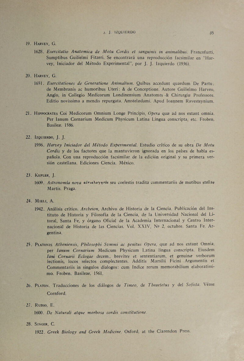 19. Harvey, G. 1628. Exercitatio Anatómica de Motu Coráis et sanguinis in animalibus. Francofurti, Sumptibus Guilielmi Fitzeri. Se encontrará una reproducción facsimilar en “Har¬ vey, Iniciador del Método Experimental”, por J. J. Izquierdo (1936). 20. Harvey, G. 1651. Exercitationes de Generatione Animalium. Quibus accedunt quaedum De Partu; de Membranis ac humoribus Uteri: & de Conceptione. Autore Guilielmo Harveo, Anglo, in Collegio Medicorum Londinensium Anatomes •& Chirurgiae Professore. Editio novissima a mendis repurgata. Amstelsedami. Apud loannem Ravesteynium. 21. Hippocrates Coi Medicorum Omnium Longe Principis, Opera quae ad nos extant omnia. Per Ianum Cornarium Medicum Physicum Latina Lingua conscripta, etc. Froben, Basileae. 1586. 22. Izquierdo, J. J. 1936. Harvey Iniciador del Método Experimental. Estudio crítico de su obra De Motu Coráis y de los factores que la mantuvieron ignorada en los países de habla es¬ pañola. Con una reproducción facsimilar de la edición original y su primera ver¬ sión castellana. Ediciones Ciencia. México. 23. Kepler, J. 1609. Astronomía nova alTtoXoyriTÓs seu coelestis tradita commentariis de motibus stellae Martis. Praga. 24. Mieli, A. 1942. Análisis crítico. Archeion, Archivo de Historia de la Ciencia. Publicación del Ins¬ tituto de Historia y Filosofía de la Ciencia, de la Universidad Nacional del Li¬ toral, Santa Fe, y órgano Oficial de la Academia Internacional y Centro Inter¬ nacional de Historia de las Ciencias. Vol. XXIV, N<? 2, octubre. Santa Fe. Ar¬ gentina. 25. Platonis Atheniensis, Philosophi Svmmi ac penitus Opera, quae ad nos extant Omnia, per Ianum Cornarium Medicum Physicum Latina lingua conscripta. Eiusdem lam Cornarii Ecloga-e decem.. breviter et sententiarum, et genuino verborum lectionis, locos selectos complectentes. Additis Marsilii Ficini Argumentis et Commentariis in singulos diálogos: cum Indice rerum memorabilium elaboratissi- mo. Froben. Basileae. 1561, 26. Platón. Traducciones de los diálogos de Timeo, de Theaetetus y del Sofista. Véase Cornford. 27. Rudio, E. 1600. De Naturali atque morbosa coráis constitutione. 28. Singer, C. 1922. Greek Biology and Greek Medicine. Oxford, at the Clarendon Press.