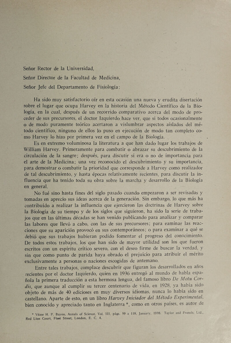 s , Hínn * . i . - Señor Rector de la Universidad, , ; Señor Director de la Facultad de Medicina, Señor Jefe del Departamento de Fisiología: -N Ha sido muy satisfactorio oír en esta ocasión una nueva y erudita disertación sobre el lugar que ocupa Harvey en la historia del Método Científico de la Bio¬ logía, en la cual, después de un recorrido comparativo acerca del modo de pro¬ ceder de sus precursores, el doctor Izquierdo hace ver, que si todos ocasionalmente o de modo puramente teórico acertaron a vislumbrar aspectos aislados del mé¬ todo científico, ninguno de ellos lo puso en ejecución de modo tan completo co¬ mo Harvey lo hizo por primera vez en el campo de la Biología. Es en extremo voluminosa la literatura a que han dado lugar los trabajos de William Harvey. Primeramente para combatir o abrazar su descubrimiento de la circulación de la sangre; después, para discutir si era o no de importancia para el arte de la Medicina; una vez reconocido el descubrimiento y su importancia, para demostrar o combatir la prioridad que corresponde a Harvey como realizador de tal descubrimiento, y hasta épocas relativamente recientes, para discutir la in¬ fluencia que ha tenido toda su obra sobre la marcha y desarrollo de la Biología en general. No fué sino hasta fines del siglo pasado cuando empezaron a ser revisadas y tomadas en aprecio sus ideas acerca de la generación. Sin embargo, lo que más ha contribuido a realizar la influencia que ejercieron las doctrinas de Harvey sobre la Biología de su tiempo y de los siglos que siguieron, ha sido la serie de traba¬ jos que en las últimas décadas se han venido publicando para analizar y comparar las labores que llevó a cabo, con las de sus precursores; para caminar las reac¬ ciones que su aparición provocó en sus contemporáneos; o para examinar a qué se debió que sus trabajos hubieran podido fomentar el progreso del conocimiento. De todos estos trabajos, los que han sido de mayor utilidad son los que fueron escritos con un espíritu crítico severo, con el deseo firme de buscar la verdad, y sin que como punto de parida haya obrado el prejuicio para atribuir el mérito exclusivamente a personas o naciones escogidas de antemano. Entre tales trabajos, complace descubrir que figuran ios desarrollados en años recientes por el doctor Izquierdo, quien en 1936 entregó al mundo de habla espa¬ ñola la primera traducción a esta hermosa lengua, del famoso libro De Motu Cor¬ áis, que aunque al cumplir su tercer centenario de vida, en 1928, ya había sido objeto de más de 40 edicioses en muy diversos idiomas, nunca lo había sido en castellano. Aparte de esto, en un libro Harvey Iniciador del Método Experimental, bien conocido y apreciado tanto en Inglaterra*, como en otros países, es autor de * Véase H. P. Bavon, Annals of Science, Vol. III, págs. 59 a 118, January, 1938. Taylor and Francis, Ltd., Red Lion Court, Fleet Street, London, E. C. 4.