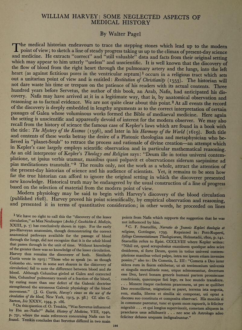 WILLIAM HARVEY: SOME NEGLECTED ASPECTS OF MEDICAL HISTORY By Walter Pagel The medical historian endeavours to trace the stepping stones which lead up to the modern point of view; to sketch a line of steady progress taking us up to the climax of present-day science and medicine. He extracts “correct” and “still valuable” data and facts from their original setting which may appear to him utterly “useless” and unscientific. It is well known that the discovery of the flow of blood from the right heart through the pulmonary artery and the lungs, into the left heait (as against fictitious pores in the ventricular septum)^ occurs in a religious tract which sets out a Unitarian point of view and is entitled: Restitution of Christianity (1553). The historian will not dare waste his time or trespass on the patience of his readers with its actual contents. Three hundred years before Servetus, the author of this book, an Arab, Nafis, had anticipated his dis¬ covery. Nafis may have arrived at.it in a legitimate way, that is, by anatomical observation and reasoning as to factual evidence. We are not quite clear about this point.2 At all events the record of the discovery is deeply embedded in lengthy arguments as to the correct interpretation of certain passages of Galen whose voluminous works formed the Bible of mediaeval medicine. Here again the setting is unscientific and apparently devoid of interest for the modern observer. We may also recall from the history of science the famous case of Kepler’s laws which are found in a book with the title: The Mystery of the Kosmos (1596), and later in his Harmony of the World (1619). Both title and contents of these works betray the desire of a Platonic theologian and metaphysician who be¬ lieved in planet-Souls to retrace the process and rationale of divine creation—an attempt which in Kepler’s case largely employs scientific observation and in particular mathematical reasoning. As an old interpreter of Kepler s Theology and Religion says: “Deum ille in totius universi contem- platione, ut ipsius verbis utamur, manibus quasi palpavit et observationes siderum saepissime ad pias meditationes transtulit. 3 The results only, not the work as a whole, attract the attention of the present-day historian of science and his audience of scientists. Yet, it remains to be seen how far the true historian can afford to ignore the original setting in which the discoverer presented new knowledge. Historical truth may be endangered by the usual construction of a line of progress based on the selection of material from the modern point of view. Modern physiology may be said to begin with Harvey’s discovery of the blood circulation (published 1628). Harvey proved his point scientifically, by empirical observation and reasoning, and presented it in terms of quantitative consideration; in other words, he proceeded on lines points from Nafis which supports the suggestion that he was not influenced by him. 3 G. F. Staeudlin, Narratio de Joannis Kepleri theologia et religione, Gottingae, 1793. Reprinted in: Pott-Ruperti, Sylloge Commentationum Theologicarum, Helmstadii, 1800, p. 141. Staeudlin refers to Epist. CCCLVIII where Kepler writes: Nihil est, quod scrupulosius examinem quodque adeo scire desiderem, si forte Deum, quern in totius universi contem- platione manibus veluti palpo, intra me ipsum etiam invenire possim; also to: De Gometis, L. Ill: “Cometa a Deo inter sidera eum in finem exhibetur, ut sit testimonium universis et singulis mortalitatis suae, utque admoneantur, decretum esse Deo, brevi bonam generis humani partem promiscuae conditionis, quacunque fati lege, ex hoc mundo transferre. . . . Monere itaque caelestem praeconem, ut pro se quilibet Deo reconcilietur, migrationi se paret, terrena ista negotia, rem, studia, liberos et similia sic componat, uti optat a discessu suo constituta et composita observari. His monitis si in commune pareatur, tunc et quem mors rapuerit, is feliciter migrabit . . . et qui longius supervixerit, cometam aliquem in praeclaros usus adhibuerit . . . nec sese ab Astrologo adeo feliciter delusos unquam indignabuntur.” 1 We have no right to call this the “discovery of the lesser circulation,” as Max Neuburger (Archivf. Geschichte d. Medizin, XXIII, p. 7) has conclusively shown in 1930. For the early pre-Harveyan anatomists, though demonstrating the correct anatomical pathways available for the passage of blood through the lungs, did not recognize that it is the whole blood that passes through in the unit of time. Without knowledge of the greater there was no knowledge of the lesser circulation. Harvey thus remains the discoverer of both. Similarly Curtis wrote in 1915* <4Those who so speak (sc. as though Colombo etc. were in some sort sharers in the discovery of circulation) fail to note the difference between blood and the blood. Although Columbus girded at Galen and corrected him, Columbus’ pulmonary transit of a fraction of the blood, by curing more than one defect of the Galenic doctrine strengthened the erroneous Galenic physiology of the blood movement. ’ (J. G. Curtis, Harvey's views on the use of the circulation of the blood, New York, 1915, p. 38.) Gf. also G. Sarton, Isis XXXV, 1944, P- 186. On this question cf. O. Temkin, “Was Servetus influenced by Ibn an-Nafis?” Bullet. History of Medicine, VIII, 1940, P* 73 b where the main references concerning Nafis can be found. Temkin concludes that Servetus differed in two main