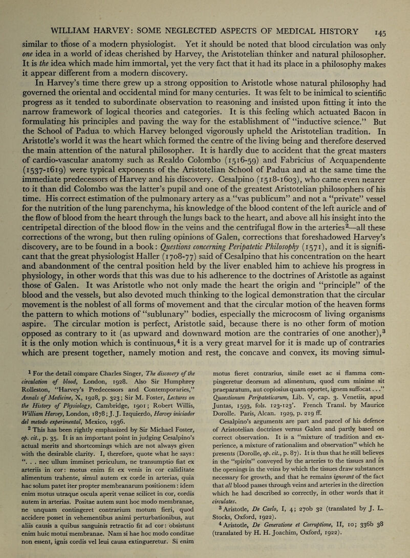 similar to those of a modern physiologist. Yet it should be noted that blood circulation was only one idea in a world of ideas cherished by Harvey, the Aristotelian thinker and natural philosopher. It is the idea which made him immortal, yet the very fact that it had its place in a philosophy makes it appear different from a modern discovery. In Harvey’s time there grew up a strong opposition to Aristotle whose natural philosophy had governed the oriental and occidental mind for many centuries. It was felt to be inimical to scientific progress as it tended to subordinate observation to reasoning and insisted upon fitting it into the narrow framework of logical theories and categories. It is this feeling which actuated Bacon in formulating his principles and paving the way for the establishment of “inductive science.” But the School of Padua to which Harvey belonged vigorously upheld the Aristotelian tradition. In Aristotle’s world it was the heart which formed the centre of the living being and therefore deserved the main attention of the natural philosopher. It is hardly due to accident that the great masters of cardiovascular anatomy such as Realdo Colombo (1516-59) and Fabricius of Acquapendente (1537“1 ^19) were typical exponents of the Aristotelian School of Padua and at the same time the immediate predecessors of Harvey and his discovery. Cesalpino (1518-1603), who came even nearer to it than did Colombo was the latter’s pupil and one of the greatest Aristotelian philosophers of his time. His correct estimation of the pulmonary artery as a “vas publicum” and not a “private” vessel for the nutrition of the lung parenchyma, his knowledge of the blood content of the left auricle and of the flow of blood from the heart through the lungs back to the heart, and above all his insight into the centripetal direction of the blood flow in the veins and the centrifugal flow in the arteries2—all these corrections of the wrong, but then ruling opinions of Galen, corrections that foreshadowed Harvey’s discovery, are to be found in a book: Questions concerning Peripatetic Philosophy (1571), and it is signifi¬ cant that the great physiologist Haller (1708-77) said of Cesalpino that his concentration on the heart and abandonment of the central position held by the liver enabled him to achieve his progress in physiology, in other words that this was due to his adherence to the doctrines of Aristotle as against those of Galen. It was Aristotle who not only made the heart the origin and “principle” of the blood and the vessels, but also devoted much thinking to the logical demonstration that the circular movement is the noblest of all forms of movement and that the circular motion of the heaven forms the pattern to which motions of “sublunary” bodies, especially the microcosm of living organisms aspire. The circular motion is perfect, Aristotle said, because there is no other form of motion opposed as contrary to it (as upward and downward motion are the contraries of one another),3 it is the only motion which is continuous,4 it is a very great marvel for it is made up of contraries which are present together, namely motion and rest, the concave and convex, its moving simul- 1 For the detail compare Charles Singer, The discovery of the circulation of blood, London, 1928. Also Sir Humphrey Rolleston, “Harvey’s Predecessors and Contemporaries,” Annals of Medicine, X, 1928, p. 323; Sir M. Foster, Lectures on the History of Physiology, Cambridge, 1901; Robert Willis, William Harvey, London, 1878; J.J. Izquierdo, Harvey iniciador del metodo experimental, Mexico, 1936. 2 This has been rightly emphasized by Sir Michael Foster, op. cit., p. 35. It is an important point in judging Cesalpino’s actual merits and shortcomings which are not always given with the desirable clarity. I, therefore, quote what he says: “. . . nec ullum imminet periculum, ne transumptio fiat ex arteriis in cor: motus enim fit ex venis in cor caliditate alimentum trahente, simul autem ex corde in arterias, quia hac solum patet iter propter membranarum positionem: idem enim motus utraque oscula aperit venae scilicet in cor, cordis autem in arterias. Positae autem sunt hoc modo membranae, ne unquam contingeret contrarium motum fieri, quod accidere posset in vehementibus animi perturbationibus, aut aliis causis a quibus sanguinis retractio fit ad cor: obsistunt enim huic motui membranae. Nam si hae hoc modo conditae non essent, ignis cordis vel leui causa extingueretur. Si enim motus fieret contrarius, simile esset ac si flamma com- pingeretur deorsum ad alimentum, quod cum minime sit praeparatum, aut copiosius quam oportet, ignem suffocat...” Quaestionum Peripatetic arum, Lib. V, cap. 3. Venetiis, apud Juntas, 1593, fols. 123-123’. French Transl. by Maurice Dorolle. Paris, Alcan. 1929, p. 219 fF. Cesalpino’s arguments are part and parcel of his defence of Aristotelian doctrines versus Galen and partly based on correct observation. It is a “mixture of tradition and ex¬ perience, a mixture of rationalism and observation” which he presents (Dorolle, op. cit., p. 87). It is thus that he still believes in the “spirits” conveyed by the arteries to the tissues and in the openings in the veins by which the tissues draw substances necessary for growth, and that he remains ignorant of the fact that all blood passes through veins and arteries in the direction which he had described so correctly, in other words that it circulates. 3 Aristotle, De Caelo, I, 4; 270b 32 (translated by J. L. Stocks, Oxford, 1922). 4 Aristotle, De Generatione et Corruptione, II, 10; 336b 38 (translated by H. H. Joachim, Oxford, 1922).