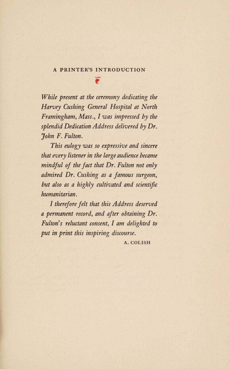 A PRINTER’S INTRODUCTION r While present at the ceremony dedicating the Harvey Cushing General Hospital at North Framingham^ Mass., I was impressed by the splendid Dedication Address delivered by Dr. John F. Fulton. This eulogy was so expressive and sincere that every listener in the large audience became mindful of the fact that Dr. Fulton not only admired Dr. Cushing as a famous surgeon, but also as a highly cultivated and scientific humanitarian. I therefore felt that this Address deserved a permanent record, and after obtaining Dr. Fulton's reluctant consent, I am delighted to put in print this inspiring discourse. A. COLISH