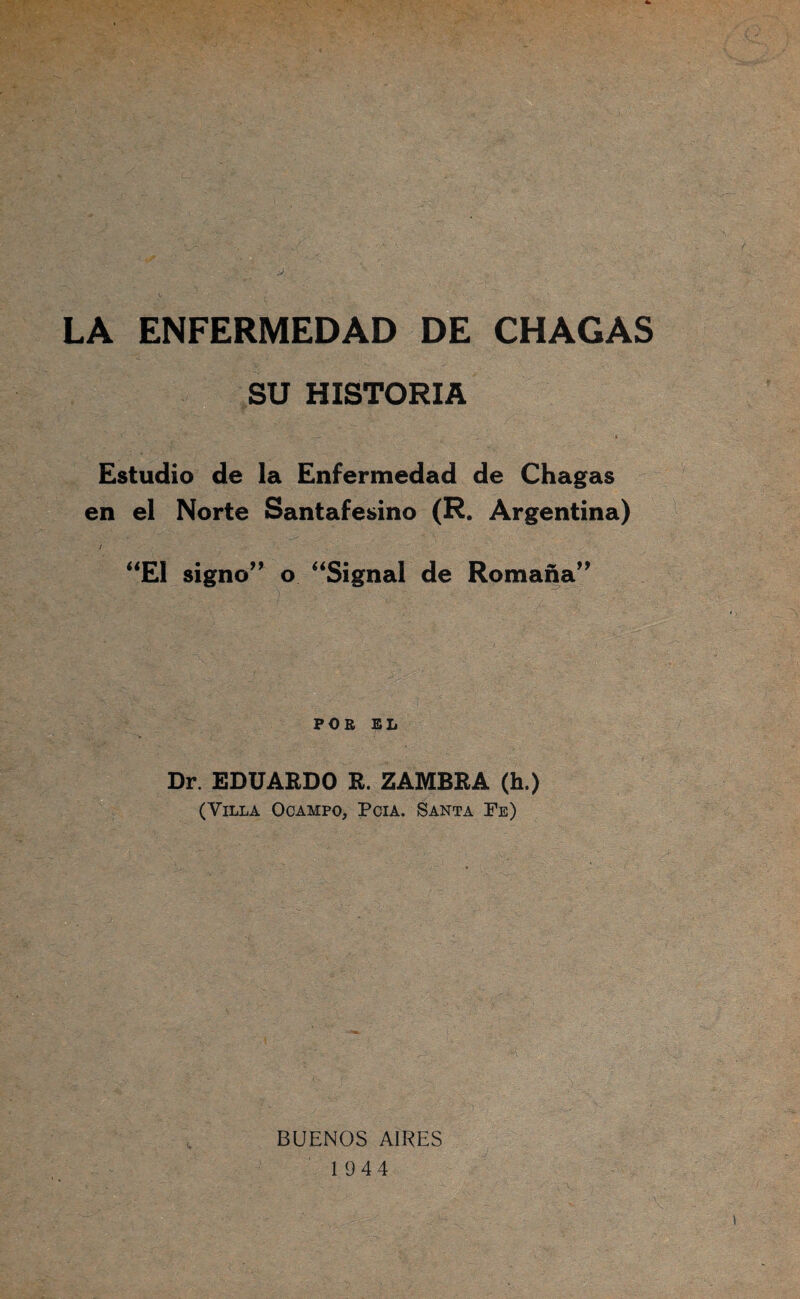 J. LA ENFERMEDAD DE CHACAS SU HISTORIA Estudio de la Enfermedad de Chagas en el Norte Santafesino (R. Argentina) / signo’’ o ‘‘Signal de Romana” POB EL Dr. EDUARDO R. ZAMBRA (h.) (Villa Ocampo, Pcía. Santa Fe) BUENOS AIRES 1944