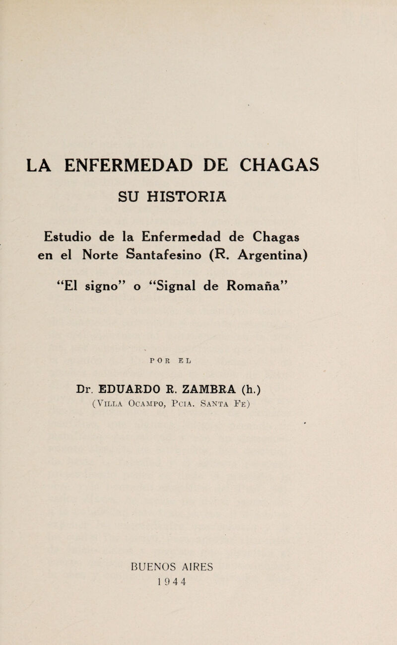 LA ENFERMEDAD DE CHACAS SU HISTORIA Estudio de la Enfermedad de Chagas en el Norte Santafesino (R. Argentina) ‘‘El signo’^ o “Signal de Romaña’^ POR EL Dr. EDUARDO R. ZAMBRA (h.) (Villa Ocampo, Pcia. Santa Fe) BUENOS AIRES 1944