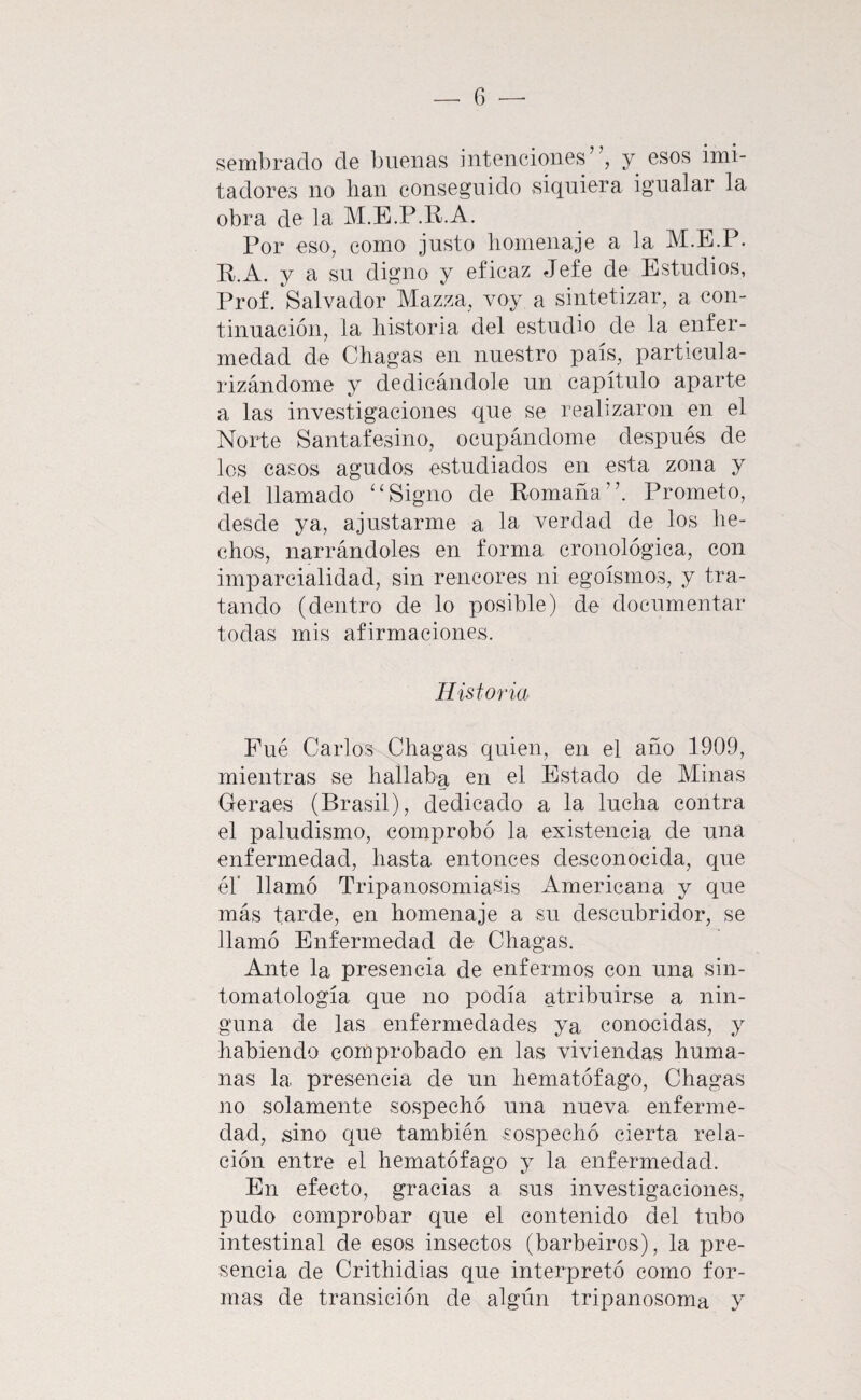 sembrado de buenas intenciones , y esos imi¬ tadores no han conseguido siquiera igualar la obra de la M.E.P.K.A. Por eso, como justo homenaje a la M.E.P. R.A. y a su digno y eficaz Jefe de Estudios, Prof. Salvador Mazza, voy a sintetizar, a con¬ tinuación, la historia del estudio de la enfer¬ medad de Chagas en nuestro país, particula¬ rizándome y dedicándole un capítulo aparte a las investigaciones que se realizaron en el Norte Santafesino, ocupándome después de les casos agudos estudiados en esta zona y del llamado '‘Signo de Romaña’'. Prometo, desde ya, ajustarme a la verdad de los he¬ chos, narrándoles en forma cronológica, con imparcialidad, sin rencores ni egoísmos, y tra¬ tando (dentro de lo posible) de documentar todas mis afirmaciones. Historia Fué Carlos Chagas quien, en el año 1909, mientras se hallaba en el Estado de Minas Geraes (Brasil), dedicado a la lucha contra el paludismo, comprobó la existencia de una enfermedad, hasta entonces desconocida, que éb llamó Tripanosomiasis Americana y que más tarde, en homenaje a su descubridor, se llamó Enfermedad de Chagas. Ante la presencia de enfermos con una sin- tomatología que no podía tribuirse a nin¬ guna de las enfermedades ya conocidas, y habiendo comprobado en las viviendas huma¬ nas la presencia de un hematófago, Chagas no solamente sospechó una nueva enferme¬ dad, sino que también sospechó cierta rela¬ ción entre el hematófago y la enfermedad. En efecto, gracias a sus investigaciones, pudo comprobar que el contenido del tubo intestinal de esos insectos (barbeiros), la pre¬ sencia de Crithidias que interpretó como for¬ mas de transición de algún tripanosoma y