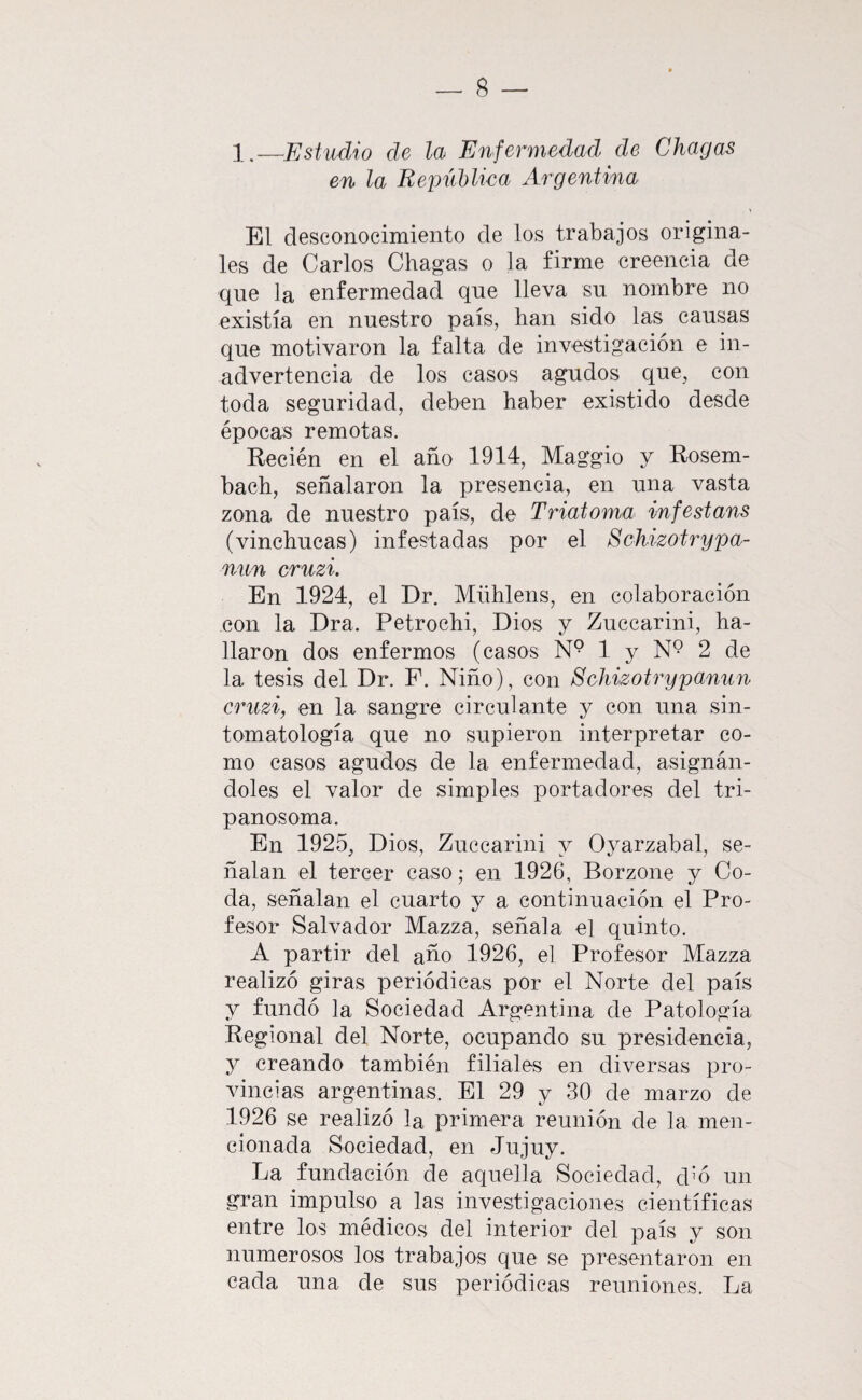 —Estudio de la Enfermedad de Chagas en la República Argentina El desconocimiento de los trabajos origina¬ les de Carlos Chagas o la firme creencia de que la enfermedad que lleva su nombre no existía en nuestro país, han sido las causas que motivaron la falta de investigación e in¬ advertencia de los casos agudos que, con toda seguridad, deben haber existido desde épocas remotas. Recién en el año 1914, Maggio y Rosem- bach, señalaron la presencia, en una vasta zona de nuestro país, de Triatoma imfestans (vinchucas) infestadas por el ScJiizotrypa- nun cruzi. En 1924, el Dr. Mühlens, en colaboración con la Dra. Petrochi, Dios y Zuccarini, ha¬ llaron dos enfermos (casos N° 1 y N*? 2 de la tesis del Dr. P. Niño), con Schizotrypanun cruzi, en la sangre circulante y con una sin- tomatología que no supieron interpretar co¬ mo casos agudos de la enfermedad, asignán¬ doles el valor de simples portadores del tri- panosoma. En 1925, Dios, Zuccarini y Oyarzabal, se¬ ñalan el tercer caso; en 1926, Borzone y Co¬ da, señalan el cuarto y a continuación el Pro¬ fesor Salvador Mazza, señala el quinto. A partir del año 1926, el Profesor Mazza realizó giras periódicas por el Norte del país y fundó la Sociedad Argentina de Patología Regional del Norte, ocupando su presidencia, y creando también filiales en diversas pro¬ vincias argentinas. El 29 y 30 de marzo de 1926 se realizó la primera reunión de la men¬ cionada Sociedad, en Jujuy. La fundación de aquella Sociedad, dA un gran impulso a las investigaciones científicas entre los médicos del interior del país y son numerosos los trabajos que se presentaron en cada una de sus periódicas reuniones. La