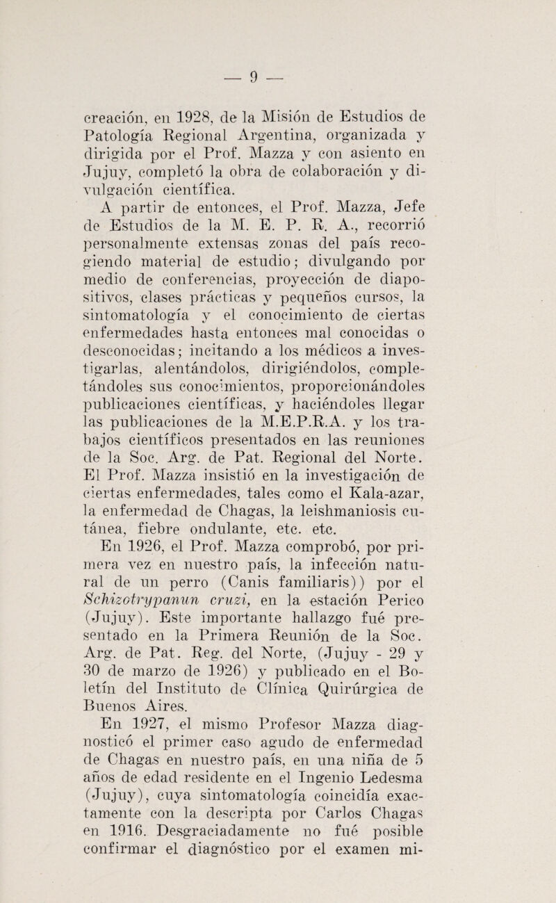 creación, en 1928, de la Misión de Estudios de Patología Regional Argentina, organizada y dirigida por el Prof. Mazza y con asiento en Jujuy, completó la obra de colaboración y di¬ vulgación científica. A partir de entonces, el Prof, Mazza, Jefe de Estudios de la M. E. P. R. A., recorrió personalmente extensas zonas del país reco¬ giendo material de estudio; divulgando por medio de conferencias, proyección de diapo- sitivos, clases prácticas y pequeños cursos, la sintomatología y el conocimiento de ciertas enfermedades hasta entonces mal conocidas o desconocidas; incitando a los médicos a inves¬ tigarlas, alentándolos, dirigiéndolos, comple¬ tándoles sus conocunientos, proporcionándoles publicaciones científicas, y haciéndoles llegar las publicaciones de la M.E.P.R.A. y los tra¬ bajos científicos presentados en las reuniones de la Soc. Arg. de Pat. Regional del Norte. Pll Prof. Mazza insistió en la investigación de ciertas enfermedades, tales como el Kala-azar, la enfermedad de Chagas, la leishmaniosis cu¬ tánea, fiebre ondulante, etc. etc. En 1926, el Prof. Mazza comprobó, por pri¬ mera vez en nuestro país, la infección natu¬ ral de un perro (Canis familiaris)) por el SchizGtrypanun cruzi, en la estación Perico (Jnjuy). Este importante hallazgo fué pre¬ sentado en la Primera Reunión de la Soc. Arg. de Pat. Reg. del Norte, (Jujuy - 29 y 30 de marzo de 1926) y publicado en el Bo¬ letín del Instituto de Clínica Quirúrgica de Buenos Aires. En 1927, el mismo Profesor Mazza diag¬ nosticó el primer caso agudo de enfermedad de Chagas en nuestro país, en una niña de 5 años de edad residente en el Ingenio Ledesma (Jujuy), cuya sintomatología coincidía exac¬ tamente con la descripta por Carlos Chagas en 1916. Desgraciadamente no fué posible confirmar el diagnóstico por el examen mi-