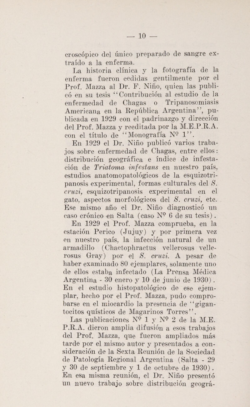 croscópico del único preparado de sangre ex¬ traído a la enferma. La historia clínica y la fotografía de la enferma fueron cedidas gentilmente por el Prof. Mazza al Dr. P. Niño, quien las publi¬ có en sn tesis ‘‘Contribución al estudio de la enfermedad de Chagas o Tripanosomiasis Americana en la República Argentina”, pu¬ blicada en 1929 con el padrinazgo y dirección del Prof. Mazza y reeditada por la M.E.P.R.A. con el título de “Monografía 1”. En 1929 el Dr. Niño publicó varios traba¬ jos sobre enfermedad de Chagas, entre ellos: distribución geográfica e índice de infesta¬ ción de Triaioma infestans en nuestro país, estudios anatomopatológicos de la esquizotri- panosis experimental, formas culturales del 8. cnizi, esquizotripanosis experimental en el gato, aspectos morfológicos del 8. cruzi, etc. Ese mismo año el Dr. Niño diagnosticó un caso crónico en Salta (caso N° 6 de su tesis). En 1929 el Prof. Mazza comprueba, en la estación Perico (Jujuy) y por primera vez en nuestro país, la infección natural de un armadillo (Chaetophractus vellerosus velle- rosus Dray) por el 8. cruzi. A pesar de haber examinado 80 ejemplares, solamente uno de ellos estaba infectado (La Prensa Médica Argentina - 30 enero y 10 de junio de 1930) . En el estudio histopatológico de ese ejem¬ plar, hecho por el Prof. Mazza, pudo compro¬ barse en el miocardio la presencia de “gigan- tocitos quísticos de Magarinos Torres ’ ’. Las publicaciones N° 1 y N® 2 de la M.E. P.R.A. dieron amplia difusión a esos trabajos del Prof. Mazza, que fueron ampliados más tarde por el mismo autor y presentados a con¬ sideración de la Sexta Reunión de la Sociedad de Patología Regional Argentina (Salta - 29 y 30 de septiembre y 1 de octubre de 1930). En esa misma reunión, el Dr. Niño presentó un nuevo trabajo sobre distribución geográ-