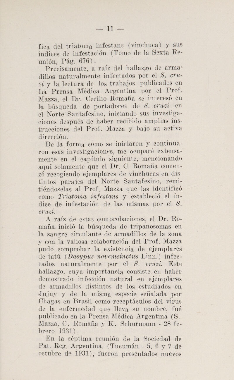 fica clel triatoma infestans (vinelnica) y sus índices de infestación (Tomo de la Sexta Re¬ unión, Pág. 676). Precisamente, a raíz del hallazgo de arma¬ dillos naturalmente infectados por el 8. cru- zi y la lectura de los trabajos publicados en La Prensa Médica Argentina por el Prof. Mazza, el Dr. Cecilio Romana se interesó en la búsqueda de portadores de 8. criwi en el Norte Santafesino, iniciando sus investiga¬ ciones después de haber recibido amplias ins¬ trucciones del Prof. Mazza y bajo su activa dirección. De la forma como se iniciaron y continua¬ ron esas investigaciones, me ocuparé extensa¬ mente en el capítulo siguiente, mencionando aquí solamente que el Dr. C. Romana comen¬ zó recogiendo ejemplares de vinchucas en dis¬ tintos parajes del Norte Santafesino, remi¬ tiéndoselas al Prof. Mazza que las identificó como Triatoma infestans y estableció el ín¬ dice de infestación de las mismas por el 8. cruzi. A raíz de estas comprobaciones, el Dr. Ro- maña inició la búsqueda de tripanosomas en la sangre circulante de armadillos de la zona y con la valiosa colaboración del Prof. Mazza pudo comprobar la existencia de ejemplares de tatú {Basypus novemcincUm Linn.) infec¬ tados naturalmente por el 8. cruzi. Este hallazgo, cuya importancia consiste en haber demostrado infección natural en ejemplares de armadillos distintos de los estudiados en Jujuy y de la misma especie señalada por Chagas en Brasil como receptáculos del virus de la enfermedad que lleva su nombre, fué publicado en la Prensa Médica Argentina (S. Mazza, C. Romaña y K. Schurmann - 28 fe¬ brero 1931). En la séptima reunión de la Sociedad de Pat. Reg. Argentina. (Tucumán - 5, 6 y 7 de octubre de 1931), fueron presentados nuevos