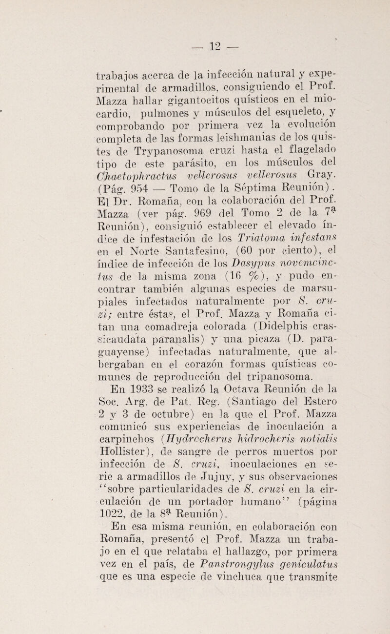 trabajos acerca de la infección natural y expe¬ rimental de armadillos, consiguiendo el Prof. Mazza hallar gigantocitos qnísticos en el mio¬ cardio, pulmones y músculos del esqueleto, y comprobando por primera vez la evolución completa de las formas leishmanias de los quis¬ tes de Trypanosoma crnzi hasta el flagelado tipo de este parásito, en los músculos del C\haetophractm veMerosm veMerosus Gray. (Pág. 954 — Tomo de la Séptima Reunión). El Dr. Romaña, con la colaboración del Prof. Mazza (ver pág. 969 del Tomo 2 de la 7^ Reunión), consiguió establecer el elevado ín¬ dice de infestación de los Triatoma infestans en el Norte Santafesino, (60 por ciento), el índice de infección de los Dasypus novenunnc- ius de la misma zona (16 %), y pudo en¬ contrar también algunas especies de marsu¬ piales infectados naturalmente por 8. oni- zi; entre éstas, el Prof. Mazza y Romaña ci¬ tan una comadreja colorada (Didelphis cras- sicaudata paranalis) y una picaza (D. para- guayense) infectadas naturalmente, que al¬ bergaban en el corazón formas quísticas co¬ munes de reproducción del tripanosoma. En 1933 se realizó la Octava Reunión de la Soc. Arg. de Pat. Reg. (Santiago del Estero 2 y 3 de octubre) en la que el Prof. Mazza comunicó sus experiencias de inoculación a carpinchos (Hydrocherus hidrocheris notialis Hollister), de sangre de perros muertos por infección de 8. cruzi, inoculaciones en se¬ rie a armadillos de Jujuy, y sus observaciones ‘‘sobre particularidades de 8. cruzí en la cir¬ culación de un portador humano” (página 1022, de la 8^ Reunión). En esa misma reunión, en colaboración con Romaña, presentó el Prof. Mazza un traba¬ jo en el que relataba el hallazgo, por primera vez en el país, de Panstrongylus genicidatus que es una especie de vinchuca que transmite