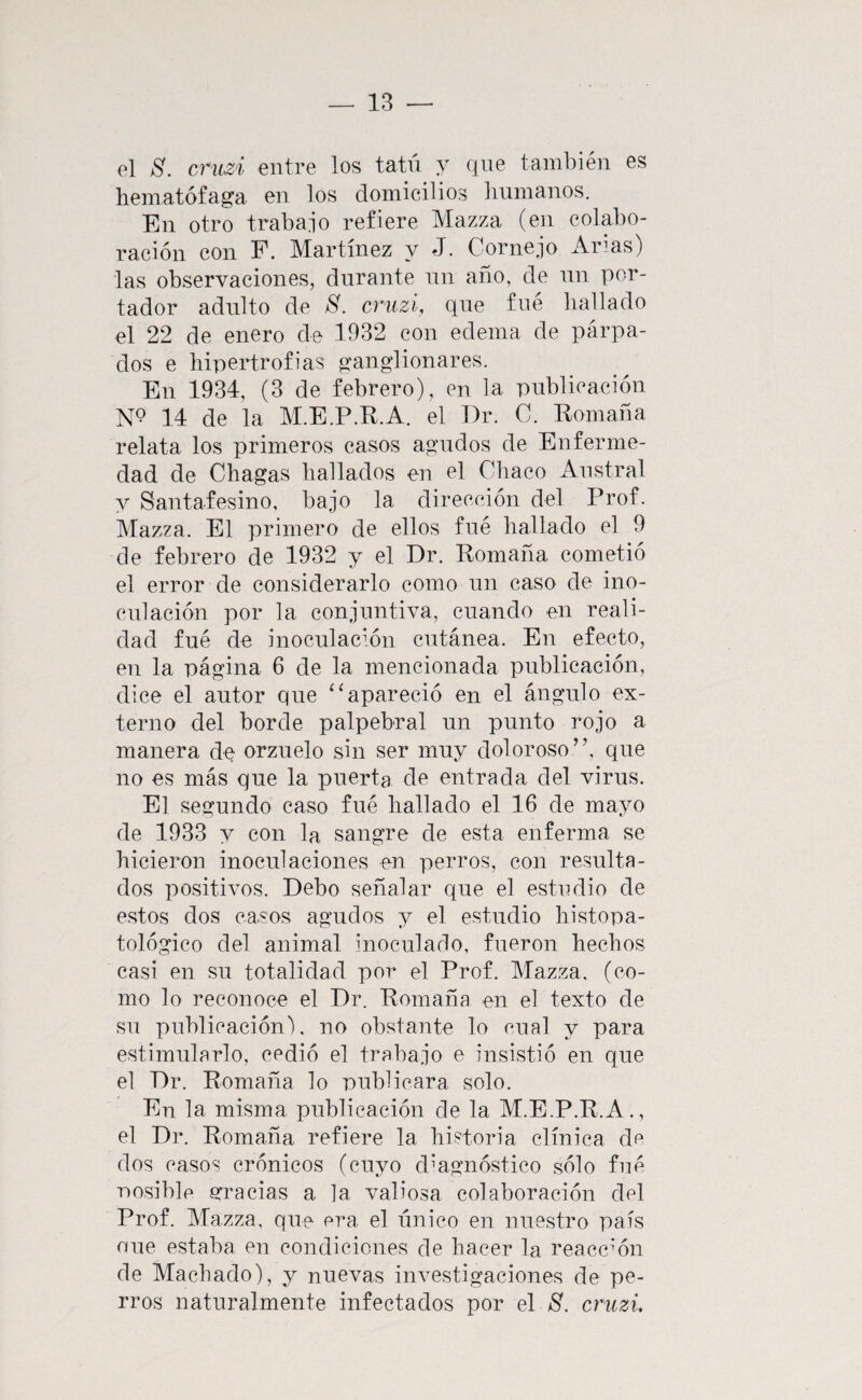 el S. criizi entre los tatú y que también es hematófaga en los domicilios liumanos. En otro trabajo refiere Mazza (en colabo¬ ración con F. Martínez y J. Cornejo Anas) las observaciones, durante nn año, de nn por¬ tador adulto de cruzí, que fue hallado el 22 de enero de 1932 con edema de párpa¬ dos e hipertrofias ganglionares. En 1934, (3 de febrero), en la publicación N? 14 de la M.E.P.R.A. el Dr. C. Romaña relata los primeros casos agudos de Enferme¬ dad de Chagas hallados en el Chaco Austral y Santafesino, bajo la dirección del Prof. Mazza. El primero de ellos fue hallado el 9 de febrero de 1932 y el Dr. Romana cometió el error de considerarlo como un caso de ino¬ culación por la conjuntiva, cuando en reali¬ dad fue de inoculacmn cutánea. En efecto, en la página 6 de la mencionada publicación, dice el autor que “apareció en el ángulo ex¬ terno del borde palpebral un punto rojo a manera de orzuelo sin ser muy doloroso”, que no es más que la puerta de entrada del virus. El segundo caso fué hallado el 16 de mayo de 1933 y con la sangre de esta enferma se hicieron inoculaciones en perros, con resulta¬ dos positivos. Debo señalar que el estudio de estos dos casos agudos y el estudio histopa- tológico del animal inoculado, fueron hechos casi en su totalidad por el Prof. Mazza. (co¬ mo lo reconoce el Dr. Romaña en el texto de su publicación), no obstante lo cual y para estimularlo, cedió el trabajo e insistió en que el Dr. Romaña lo publicara solo. En la misma publicación de la M.E.P.R.A., el Dr. Romaña refiere la historia clínica de dos casos crónicos (cuyo diagnóstico sólo fué ■nosiblf* erracias a la valiosa colaboración del Prof. Mazza, que era el único en nuestro país oue estaba en condiciones de hacer la reacemn de Machado), y nuevas investigaciones de pe¬ rros naturalmente infectados por el S. cruzi