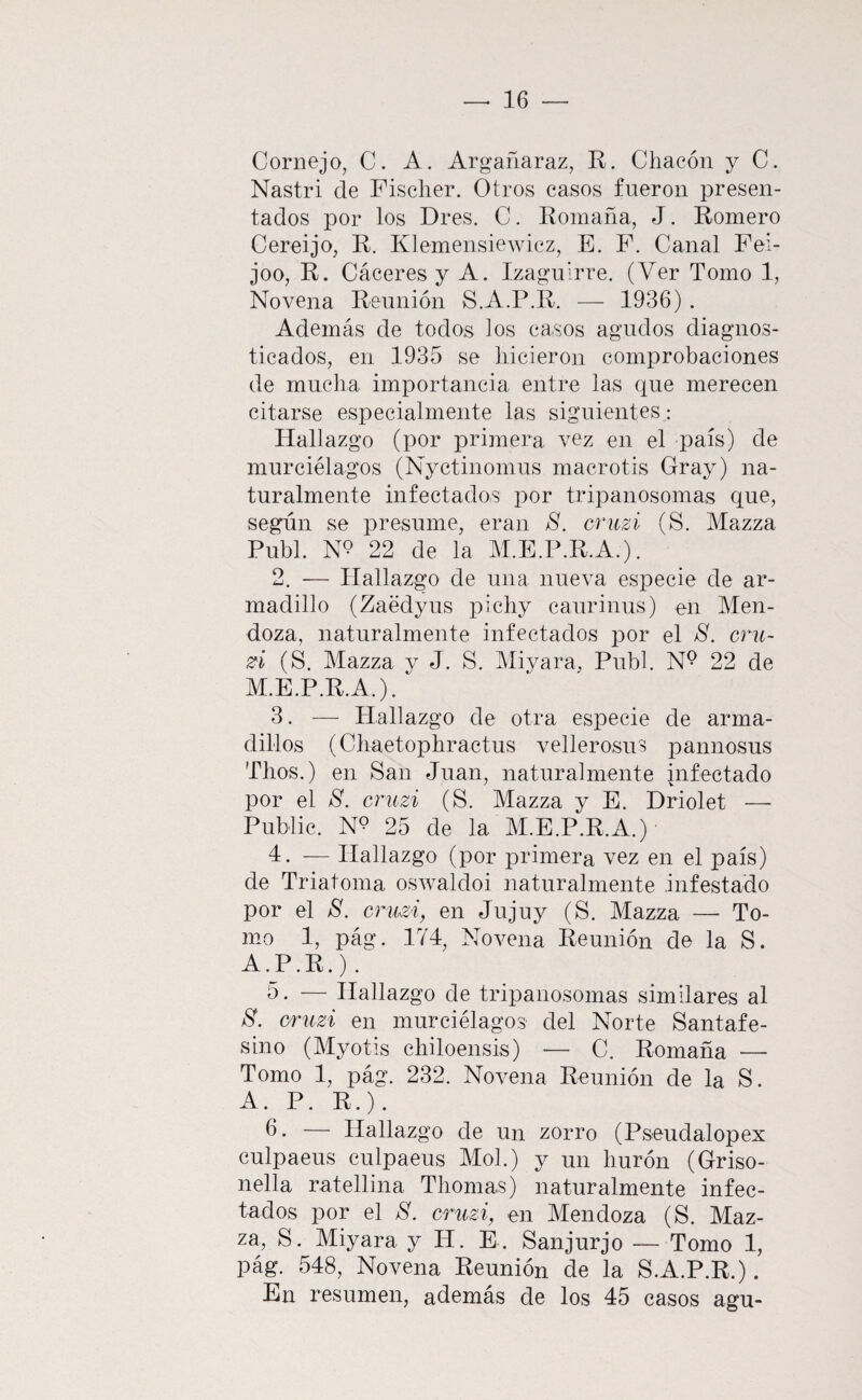 Cornejo, C. A. Argañaraz, R. Chacón y C. Nastri de Fischer. Otros casos fueron presen¬ tados por los Dres. C. Romana, J. Romero Cereijo, R. Klemensiewicz, E. F. Canal Fei- joo, R. Cáceres y A. Izagulrre. (Ver Tomo 1, Novena Reunión S.A.P.R. — 1936) . Además de todos ios casos agudos diagnos¬ ticados, en 1935 se hicieron comprobaciones de mucha importancia entre las que merecen citarse especialmente las siguientes : Hallazgo (por primera vez en el país) de murciélagos (Nyctinomus macrotis Cray) na¬ turalmente infectados por tripanosomas que, según se presume, eran S. cruzi (S. Mazza Publ. N9 22 de la M.E.P.R.A.). 2. — Hallazgo de una nueva especie de ar¬ madillo (Zaédyus pichy caurinus) en Men¬ doza, naturalmente infectados por el S. crii- (S. Mazza y J. S. Miyara, Publ. N^ 22 de M.E.P.R.A.). 3. — Hallazgo de otra especie de arma¬ dillos (Chaetophractus vellerosus pannosus Thos.) en San Juan, naturalmente infectado por el S. cruzi (S. Mazza y E. Driolet — Public. N9 25 de la M.E.P.R.A.) 4. — Hallazgo (por primera vez en el país) de Triatoma oswaldoi naturalmente infestado por el 8. cruzi, en Jujuy (S. Mazza — To¬ mo 1, pág. 174, Novena Reunión de la S. A.P.R.). 5. — Hallazgo de tripanosomas similares al 8. cruzi en murciélagos del Norte Santafe- sino (Myotis chiloensis) — C. Romaña — Tomo 1, pág. 232. Novena Reunión de la S. A. P. R.). 6. — Hallazgo de un zorro (Pseudalopex culpaeus culpaeus Mol.) y un hurón (Griso- nella ratellina Thomas) naturalmente infec¬ tados por el 8. cruzi, en Mendoza (S. Maz¬ za, S. Miyara y H. E . Sanjurjo — Tomo 1, pág. 548, Novena Reunión de la S.A.P.R.). En resumen, además de los 45 casos agu-